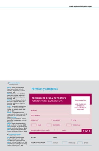 www.reglamentodepesca.org.ar




a   | Per­ i­ os or­ i­ a­ ios
         ms        dn r
      Ordinary License


                                        Permisos y categorías
RP-L-D Diario, para Residente
País/ País Limítrofe. Daily, for
Country/ Neighboring Countries
Resident- $20
RP-L-S Semanal, para Residente
País/ País Limítrofe. Weekly, for
Country/ Neighboring Countries
Resident- $40                            Permiso de Pesca Deportiva
RP-L-T Temporada, para Residente                                                                    Espacio para foto
País/ País Limítrofe. Weekly, for        continental patagónico
Country/ Neighboring Countries
Resident- $80                                                                                   SÓLO VÁLIDO CON
RP-M-T Temporada para Menores                                                                      FOTOGRAFÍA
de 13 a 17 años Residente País.                                                                 O DOCUMENTO DE
Season, for Resident Minors, ages                                                                   IDENTIDAD
13 - 17 - $40                           Nombre
RP-JPM Ju­ i­ a­ os, Pen­ io­ a­ os,
           bl d         s n d
ma­ o­ es de 65 años, me­ o­ es de 12
    y r                     n r
y personas con capacidades espe-        Documento
ciales: Sin Car­ o
               g
License for Senior Citizens Retired,
on Pension. Disabled with ID (JPM):     domicilio                    localidad                pcia
No charge.
NRP-D Diario, No Residente País.
Daily, non-Resident Country - $120               edad                categoria                adicional
NRP-S Semanal, No Residente País.
Weekly, non-Resident Country - $360
NRP-T Temporada, No Residente País.
Season, non-Resident Country - $480
                                        permiso válido para el día               hasta
                                                                                                                11/12
b | Per­ i­ os adicionales
       ms
    Additional Licenses
AT-T Adicional trolling. Season         Agente                       EMAIL
Trolling Fishing Permit - $160
AT-S Adicional trolling semanal.
Weekly Trolling Fishing Permit - $80    MODALIDAD DE PESCA           mosca               spinning                otros
AT-D Adicional trolling Diario. Daily
Trolling Fishing Permit - $40
                                                                                                                         75
 