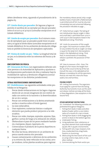 parte 1 - Reglamento de Pesca Deportiva Continental Patagónico




deben devolverse vivos, siguiendo el procedimiento de la             the mandatory release period, only a single
página 63.                                                           barbless hook or hook with a flattened barb
                                                                     is permitted and all fish must be returned
                                                                     immediately, live and unharmed following
17º. Límite diario por pescador: En lagunas y lagos se
                                                                     the procedure indicated on page ….
permite el sacrificio de un ejemplar por día por pescador
entre el 01/12/11 y el 31/03/12 (consultar excepciones en el         17º. Daily limit per angler: The taking of
Listado Alfabético).                                                 one individual per day per angler in lakes
                                                                     and small lakes is permitted from 12/01/11
18º. Límite de acopio por pescador: Es el número máxi-               until 03/31/11 (See exceptions listed in the
                                                                     Alphabetical Listing -Third Part).
mo de ejemplares que un pescador puede tener en pose-
sión y es igual al límite diario (consultar excepciones en el        18º. Limits for possession of fish caught
Listado Alfabético). En los ambientes de devolución obliga-          per angler: The maximum number of fish
toria se prohíbe la tenencia de ejemplares capturados.               (in any condition found) an angler can keep
                                                                     is equal to the daily limit. (See exceptions
19º. Forma de medir un pez - Tallas: La longitud total de            listed in the Alphabetical Listing- Third
                                                                     Part). In environments of mandatory
un pez, es la distancia entre los extremos del hocico y de
                                                                     release is prohibits the possession of fish
la cola.                                                             caught.

ENCUENTROS DE PESCA                                                  19º. How to measure a fish - Sizes: The
20º. Concursos de Pesca: Los organizadores deberán soli-             length of a fish means the length from
citar permiso a la Autoridad de Aplicación y ajustarse a             the tip of the snout to the tip of the tail.
                                                                     Consult the sizes in the alphabetical list.
las disposiciones particulares de ésta y realizarse bajo la
                                                                     Release is mandatory for all the specimens
modalidad de captura y devolución obligatoria (consul-               that do not meet the criteria for those
tar excepciones en las distintas jurisdicciones).                    waters, live and harmless.

OTRAS RESTRICCIONES IMPORTANTES                                      FIS­ ING EVENTS
                                                                        H
21º. Prohibiciones: Las siguientes actividades están pro-            20º. Fishing Tournaments: The organizers
                                                                     must apply for a permit from the Acting
hibidas en la Patagonia:
                                                                     Authority. Tournaments must use the catch
1.	   Pescar desde embarcaciones en los lagos o lagunas              and release method and obey all the Rules
      dentro de un círculo imaginario de 200 metros de               in these Regulations. (See exceptions in the
      radio con centro en la naciente o la desembocadura             Second Part)
      de un río o arroyo.
2.	   Pescar con embarcaciones a la deriva arrastrando
                                                                     OTHER IMPORTANT RESTRICTIONS
      anclas o muertos sobre el fondo (garreo).
                                                                     21º. Prohibited: The following activities are
3.	   La caza subacuática.                                           prohibited throughout Patagonia:
4.	 Usar explosivos, sustancias tóxicas o cualquier                  1.	 Fishing from boats in lakes and other
      elemento que pueda producir perjuicios a la vida                   bodies of water within a 200 meters
      acuática.                                                          radius of a mouth of a river or brook.
5.	   Pescar con redes, trampas, espineles, arpones, fijas,          2.	 Fishing from boats in drift dragging the
                                                                         anchor or dead on the bottom (garreo).
      garfios o armas de fuego y la utilización de cebado.
                                                                     3.	 Underwater fishing.
6.	 Obstaculizar el paso de los peces mediante bastido-              4.	 Using explosives, toxic substances, or
      res, mamparas, diques, tajamares, etc.                             any other element that could endanger
7.	   Comercializar el producto de la pesca deportiva en                 aquatic life in aquatic environments.
      cualquier forma.                                               5.	 Fishing with nets, traps, harpoons, trot-
8.	 No rotar las bocas; detenerse en un ambiente de                      lines, unattended lines, drag-hooks,
                                                                         firearms or chumming.
      pesca cuando avanza otro pescador.
                                                                     6.	 Obstructing the free transit of fish such
9.	 Causar contaminación o deterioro de los ambientes                    as using screens, traps, dams, or any
      y su entorno (Ej. lavar vehículos en las costas, arro-             other method.
      jar residuos, cortar plantas acuáticas para ingresar           7.	 Commercializing the fresh and/or pre-

8
 