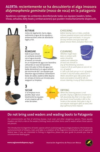 Alerta: recientemente se ha descubierto el alga invasora
didymosphenia geminata (moco de roca) en la patagonia
Ayúdenos a proteger los ambientes desinfectando todos sus equipos (waders, botas,
líneas, señuelos, belly boats y embarcaciones) que pueden involuntariamente dispersarla.


                      1
                      RETIRAR                                      CHECKING
                      restos de vegetación, barro, algas,          before leaving rivers or lakes, carefully
                      sedimento y agua de los equipos y            remove seaweed remains and sediments
                      embarcaciones antes de abandonar             adhered to gear and boats. In case you
                      lagos y ríos.                                see any remains once you have left,
                                                                   please remove them, and place them into


                      2
                      REMOJAR                    200 ml.           CLEANING
                      todo lo que estuvo                           Whether might have
                      en contacto reciente                         been in contact with               10 litros
                      con el agua durante                          water should be
                      al menos un minuto                           soaked and rubbed for
                      en un recipiente de agua con lavandina       at least one minute in
                      utilizando un vaso de lavandina              any of the following solutions:
                      (200 ml) cada 10 litros de agua (un          I-Leach al 2% (a samll glass or 200 ml. in
                      balde doméstico) o en agua caliente          10 l. of water)
                      por encima de 60º. Los equipos que           II- Salt a 5% (salt 500 gr. in 10 l. of water)
                      abosrban agua (chalecos salvavidasm          III-Soak in very hot water, above 60º C.
                      botas de vadeo, waders) debe dejarse         Water absorbent gear (life jackets, ford
                      en remojo al menos 30 minutos para           boots and weders) shuold be left, to
                      asegurar su limpieza.                        ensure cleaning, in any of these solutions,


                      3
                      SECAR                                        DRYING
                      si la limpieza no es                         When the cleaning process is not
                      posible, dejar secar                         possible. Drying is effective if material is
                      totalmente los equipos                       left absolutely dry, that is to stay: when
                      al sol y esperar 48 hrs.                     you touch it and humidity is felt in the
                      antes de volver.                             inside or the outside. Once gear is dry, it
                                                                   can only be used again after, at least, two
                                                                   days (48 hours) have elapsed.




 Do not bring used waders and wading boots to Patagonia
 Our emvironments are free of whirling disease, mud snail, and other dangerous species. These aquatic
 invaders can hitch a ride on the waders, clothing, boots and other items used in waters where those species
 are present.

 The introduction to Argentina of exotic species which could damage the ecological balance, the biodiversity
 and environment of streams, rivers and lakes is a violation of the Argentine Constitution and of applicable
 federal laws. If you are interested in fishing in Argentina, please ask your guide to provide you new or
 uncontamined wading gear.



 www.reglamentodepesca.org.ar                      Asociación Argentina de Pesca con Mosca
 