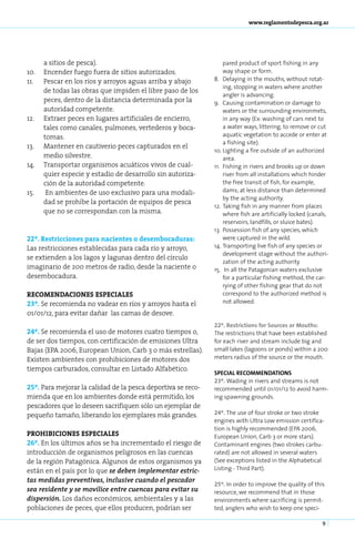 www.reglamentodepesca.org.ar




       a sitios de pesca).                                         pared product of sport fishing in any
10.	   Encender fuego fuera de sitios autorizados.                 way shape or form.
11.	   Pescar en los ríos y arroyos aguas arriba y abajo      8.	 Delaying in the mouths, without rotat-
                                                                   ing, stopping in waters where another
       de todas las obras que impiden el libre paso de los
                                                                   angler is advancing.
       peces, dentro de la distancia determinada por la       9.	 Causing contamination or damage to
       autoridad competente.                                       waters or the surrounding environmets,
12.	   Extraer peces en lugares artificiales de encierro,          in any way (Ex: washing of cars next to
       tales como canales, pulmones, vertederos y boca-            a water ways, littering, to remove or cut
       tomas.                                                      aquatic vegetation to accede or enter at
                                                                   a fishing site).
13.	   Mantener en cautiverio peces capturados en el
                                                              10.	Lighting a fire outside of an authorized
       medio silvestre.                                            area.
14.	   Transportar organismos acuáticos vivos de cual-        11.	 Fishing in rivers and brooks up or down
       quier especie y estadio de desarrollo sin autoriza-         river from all installations which hinder
       ción de la autoridad competente.                            the free transit of fish, for example,
15.	    En ambientes de uso exclusivo para una modali-             dams; at less distance than determined
                                                                   by the acting authority.
       dad se prohíbe la portación de equipos de pesca
                                                              12.	 Taking fish in any manner from places
       que no se correspondan con la misma.                        where fish are artificially locked (canals,
                                                                   reservoirs, landfills, or sluice bates).
                                                              13.	 Possession fish of any species, which
22º. Restricciones para nacientes o desembocaduras:                were captured in the wild.
Las restricciones establecidas para cada río y arroyo,        14.	Transporting live fish of any species or
                                                                   development stage without the authori-
se extienden a los lagos y lagunas dentro del círculo
                                                                   zation of the acting authority.
imaginario de 200 metros de radio, desde la naciente o        15.	 In all the Patagonian waters exclusive
desembocadura.                                                     for a particular fishing method, the car-
                                                                   rying of other fishing gear that do not
RECOMENDACIONES ESPECIALES                                         correspond to the authorized method is
23º. Se recomienda no vadear en ríos y arroyos hasta el            not allowed.
01/01/12, para evitar dañar las camas de desove.
                                                              22º. Restrictions for Sources or Mouths:
24º. Se recomienda el uso de motores cuatro tiempos o,        The restrictions that have been established
de ser dos tiempos, con certificación de emisiones Ultra      for each river and stream include big and
Bajas (EPA 2006, European Union, Carb 3 o más estrellas).     small lakes (lagoons or ponds) within a 200
Existen ambientes con prohibiciones de motores dos            meters radius of the source or the mouth.
tiempos carburados, consultar en Listado Alfabético.
                                                              SPECIAL RECOMMENDATIONS
                                                              23º. Wading in rivers and streams is not
25º. Para mejorar la calidad de la pesca deportiva se reco-   recommended until 01/01/12 to avoid harm-
mienda que en los ambientes donde está permitido, los         ing spawning grounds.
pescadores que lo deseen sacrifiquen sólo un ejemplar de
pequeño tamaño, liberando los ejemplares más grandes.         24º. The use of four stroke or two stroke
                                                              engines with Ultra Low emission certifica-
                                                              tion is highly recommended (EPA 2006,
PROHIBICIONES ESPECIALES                                      European Union, Carb 3 or more stars).
26º. En los últimos años se ha incrementado el riesgo de      Contaminant engines (two strokes carbu-
introducción de organismos peligrosos en las cuencas          rated) are not allowed in several waters
de la región Patagónica. Algunos de estos organismos ya       (See exceptions listed in the Alphabetical
están en el país por lo que se deben implementar estric-      Listing - Third Part).
tas medidas preventivas, inclusive cuando el pescador
                                                              25º. In order to improve the quality of this
sea residente y se movilice entre cuencas para evitar su      resource, we recommend that in those
dispersión. Los daños económicos, ambientales y a las         environments where sacrificing is permit-
poblaciones de peces, que ellos producen, podrían ser         ted, anglers who wish to keep one speci-

                                                                                                           9
 