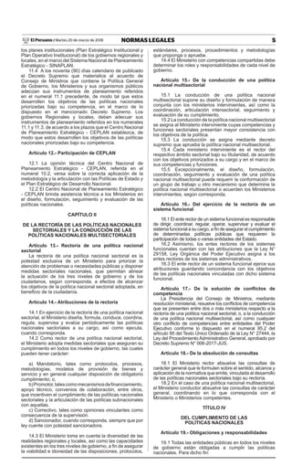 5NORMAS LEGALESMartes 20 de marzo de 2018El Peruano /
los planes institucionales (Plan Estratégico Institucional y
Plan Operativo Institucional) de los gobiernos regionales y
locales, en el marco del Sistema Nacional de Planeamiento
Estratégico - SINAPLAN.
11.4 A los noventa (90) días calendario de publicado
el Decreto Supremo que materialice el acuerdo de
Consejo de Ministros que contiene la Política General
de Gobierno, los Ministerios y sus organismos públicos
adecúan sus instrumentos de planeamiento referidos
en el numeral 11.1 precedente, de modo tal que estos
desarrollen los objetivos de las políticas nacionales
priorizadas bajo su competencia, en el marco de lo
dispuesto en el mencionado Decreto Supremo. Los
gobiernos Regionales y locales, deben adecuar sus
instrumentos de planeamiento referidos en los numerales
11.1 y 11.3, de acuerdo a los plazos que el Centro Nacional
de Planeamiento Estratégico - CEPLAN establezca, de
modo que estos desarrollen los objetivos de las políticas
nacionales priorizadas bajo su competencia.
Artículo 12.- Participación de CEPLAN
12.1 La opinión técnica del Centro Nacional de
Planeamiento Estratégico - CEPLAN, referida en el
numeral 10.2, versa sobre la correcta aplicación de la
metodología y la articulación con las Políticas de Estado y
el Plan Estratégico de Desarrollo Nacional.
12.2 El Centro Nacional de Planeamiento Estratégico
- CEPLAN brinda asistencia técnica a los Ministerios en
el diseño, formulación, seguimiento y evaluación de las
políticas nacionales.
CAPÍTULO II
DE LA RECTORÍA DE LAS POLÍTICAS NACIONALES
SECTORIALES Y LA CONDUCCIÓN DE LAS
POLÍTICAS NACIONALES MULTISECTORIALES
Artículo 13.- Rectoría de una política nacional
sectorial
La rectoría de una política nacional sectorial es la
potestad exclusiva de un Ministerio para priorizar la
atención de problemas o necesidades públicas y disponer
medidas sectoriales nacionales, que permitan alinear
la actuación de los tres niveles de gobierno y de los
ciudadanos, según corresponda, a efectos de alcanzar
los objetivos de la política nacional sectorial adoptada, en
beneficio de la ciudadanía.
Artículo 14.- Atribuciones de la rectoría
14.1 En ejercicio de la rectoría de una política nacional
sectorial, el Ministerio diseña, formula, conduce, coordina,
regula, supervisa y evalúa periódicamente las políticas
nacionales sectoriales a su cargo, así como ejecuta,
cuando corresponda.
14.2 Como rector de una política nacional sectorial,
el Ministerio adopta medidas sectoriales que aseguran su
cumplimiento en todos los niveles de gobierno, las cuales
pueden tener carácter:
a) Mandatorio, tales como protocolos, procesos,
metodologías, modelos de provisión de bienes y
servicio y en general cualquier disposición de obligatorio
cumplimiento; o,
b)Promotor,talescomomecanismosdefinanciamiento,
apoyo técnico, convenios de colaboración, entre otros,
que incentiven el cumplimiento de las políticas nacionales
sectoriales y la articulación de las políticas subnacionales
con aquellas.
c) Correctivo, tales como opiniones vinculantes como
consecuencia de la supervisión.
d) Sancionador, cuando corresponda, siempre que por
ley cuente con potestad sancionadora.
14.3 El Ministerio toma en cuenta la diversidad de las
realidades regionales y locales, así como las capacidades
existentes en los tres niveles de gobierno, a fin de asegurar
la viabilidad e idoneidad de las disposiciones, protocolos,
estándares, procesos, procedimientos y metodologías
que proponga o apruebe.
14.4 El Ministerio con competencias compartidas debe
determinar los roles y responsabilidades de cada nivel de
gobierno.
Artículo 15.- De la conducción de una política
nacional multisectorial
15.1 La conducción de una política nacional
multisectorial supone su diseño y formulación de manera
conjunta con los ministerios intervinientes, así como la
coordinación, articulación intersectorial, seguimiento y
evaluación de su cumplimiento.
15.2 La conducción de la política nacional multisectorial
se asigna al Ministerio interviniente cuyas competencias y
funciones sectoriales presentan mayor consistencia con
los objetivos de la política.
15.3 La conducción se asigna mediante decreto
supremo que aprueba la política nacional multisectorial.
15.4 Cada ministerio interviniente es el rector del
respectivo ámbito sectorial bajo su titularidad, de acuerdo
con los objetivos priorizados a su cargo y en el marco de
sus competencias y funciones.
15.5 Excepcionalmente, el diseño, formulación,
coordinación, seguimiento y evaluación de una política
nacional multisectorial puede requerir la conformación de
un grupo de trabajo u otro mecanismo que determine la
política nacional multisectorial o acuerden los Ministerios
intervinientes, según corresponda.
Artículo 16.- Del ejercicio de la rectoría de un
sistema funcional
16.1 El ente rector de un sistema funcional es responsable
de dirigir, coordinar, regular, operar, supervisar y evaluar el
sistema funcional a su cargo, a fin de asegurar el cumplimiento
de determinadas políticas públicas que requieren la
participación de todas o varias entidades del Estado.
16.2 Asimismo, los entes rectores de los sistemas
funcionales cuentan con las atribuciones que la Ley N°
29158, Ley Orgánica del Poder Ejecutivo asigna a los
entes rectores de los sistemas administrativos.
16.3 El ente rector de un sistema funcional ejerce sus
atribuciones guardando concordancia con los objetivos
de las políticas nacionales vinculadas con dicho sistema
funcional.
Artículo 17.- De la solución de conflictos de
competencia
La Presidencia del Consejo de Ministros, mediante
resolución ministerial, resuelve los conflictos de competencia
que se presenten entre dos o más ministerios respecto a la
rectoría de una política nacional sectorial; o, a la conducción
de una política nacional multisectorial, así como cualquier
otro conflicto de competencias entre entidades del Poder
Ejecutivo conforme lo dispuesto en el numeral 95.2 del
artículo 95 del Texto Único Ordenado de la Ley N° 27444, la
Ley del Procedimiento Administrativo General, aprobado por
Decreto Supremo N° 006-2017-JUS.
Artículo 18.- De la absolución de consultas
18.1 El Ministerio rector absuelve las consultas de
carácter general que le formulen sobre el sentido, alcance y
aplicación de la normativa que emite, vinculada al desarrollo
de las políticas nacionales sectoriales bajo su rectoría.
18.2 En el caso de una política nacional multisectorial,
el Ministerio conductor absuelve las consultas de carácter
general, coordinando en lo que corresponda con el
Ministerio o Ministerios competentes.
TÍTULO IV
DEL CUMPLIMIENTO DE LAS
POLÍTICAS NACIONALES
Artículo 19.- Obligaciones y responsabilidades
19.1 Todas las entidades públicas en todos los niveles
de gobierno están obligadas a cumplir las políticas
nacionales. Para dicho fin:
 
