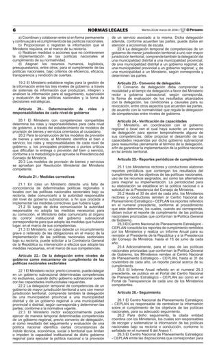 6 NORMAS LEGALES Martes 20 de marzo de 2018 / El Peruano
a) Coordinan y colaboran entre sí en forma permanente
y continua para el cumplimiento de las políticas nacionales.
b) Proporcionan o registran la información que el
Ministerio requiera, en el marco de su rectoría.
c) Realizan medidas o acciones que no contravienen
la implementación de las políticas nacionales el
cumplimiento de su normatividad.
d) Asignan los recursos humanos, logísticos,
presupuestarios, entre otros, para el cumplimiento de las
políticas nacionales, bajo criterios de eficiencia, eficacia,
transparencia y rendición de cuentas.
19.2 El Ministerio establece reglas para la gestión de
la información entre los tres niveles de gobierno, a través
de sistemas de información que produzcan, integren y
analicen la información para el seguimiento, supervisión
y evaluación de las políticas nacionales y la toma de
decisiones estratégicas.
Artículo 20.- Determinación de roles y
responsabilidades de cada nivel de gobierno
20.1 El Ministerio con competencias compartidas
determina los roles y responsabilidades para cada nivel
de gobierno, a través del establecimiento de modelos de
provisión de bienes y servicios orientados al ciudadano.
20.2 Para la construcción de los modelos de provisión
de bienes y servicios, el Ministerio identifica el bien o
servicio; los roles y responsabilidades de cada nivel de
gobierno; y, los principales problemas o puntos críticos
que dificultan la entrega o provisión del bien o servicio,
conforme a la metodología que apruebe la Presidencia del
Consejo de Ministros.
20.3 Los modelos de provisión de bienes y servicios
se aprueban por Resolución Ministerial del Ministerio
competente.
Artículo 21.- Medidas correctivas
21.1 En caso un Ministerio detecte una falta de
concordancia de determinadas políticas regionales o
locales con las políticas nacionales sectoriales bajo su
rectoría, debe comunicarlo a la autoridad responsable
del nivel de gobierno subnacional, a fin que proceda a
implementar las medidas correctivas que hubiera lugar.
21.2 Si luego de dicha comunicación la autoridad
responsable no adopta las medidas necesarias para
su corrección, el Ministerio debe comunicarlo al órgano
de control institucional del gobierno subnacional
correspondiente para que adopte las medidas que hubiera
lugar, en el marco de sus competencias.
21.3 El Ministerio, en caso detecte un incumplimiento
grave o reiterado de las obligaciones en el marco de la
implementación de las políticas nacionales sectoriales
bajo su rectoría, puede solicitar a la Contraloría General
de la República su intervención a efectos que adopte las
medidas necesarias, en el marco de sus competencias.
Artículo 22.- De la delegación entre niveles de
gobierno como mecanismo de cumplimiento de las
políticas nacionales sectoriales
22.1 El Ministerio rector, previo convenio, puede delegar
en un gobierno subnacional determinadas competencias
no exclusivas, cuando dicho gobierno subnacional cuente
con las capacidades institucionales requeridas.
22.2 La delegación temporal de competencias de un
gobierno de mayor jurisdicción territorial a uno con menor
jurisdicción territorial, comprende también la delegación
de una municipalidad provincial a una municipalidad
distrital y de un gobierno regional a una municipalidad
provincial o distrital, según corresponda y determinen las
partes, conforme a la normativa vigente.
22.3 El Ministerio rector excepcionalmente puede
ejercer de manera temporal determinadas competencias
de un gobierno regional, previo convenio de delegación,
si como resultado del seguimiento y evaluación de una
política nacional identifica ciertas circunstancias de
índole técnica, económica, social o territorial que limitan
o impiden la capacidad institucional de dicho gobierno
regional para ejecutar la política nacional o la provisión
de un servicio asociado a la misma. Dicha delegación
además, conforme acuerden las partes, puede darse en
atención a economías de escala.
22.4 La delegación temporal de competencias de un
gobierno de menor jurisdicción territorial a uno con mayor
jurisdicción territorial, comprende también la delegación de
una municipalidad distrital a una municipalidad provincial;
de una municipalidad distrital a un gobierno regional; de
una municipalidad provincial a un gobierno regional; y, de
una municipalidad a un Ministerio, según corresponda y
determinen las partes.
Artículo 23.- Convenio de delegación
El Convenio de delegación debe comprender la
modalidad y el tiempo de delegación a favor del Ministerio
rector o gobierno subnacional, según corresponda,
la forma de evaluación de los resultados alcanzados
con la delegación, las condiciones y causales para su
revocación, entre otros aspectos que acuerden las partes,
de acuerdo con la normatividad que regula la delegación
de competencias entre niveles de gobierno.
Artículo 24.- Verificación de capacidades
El Ministerio, en coordinación con el gobierno
regional o local con el cual haya suscrito un convenio
de delegación para ejercer temporalmente alguna de
sus competencias, debe propiciar el desarrollo de las
capacidades requeridas por dicho gobierno subnacional
para reasumirlas plenamente al término de la delegación,
a fin de garantizar la implementación de la política nacional
en tal ámbito territorial.
Artículo 25.- Reportes periódicos de cumplimiento
25.1 Los Ministerios rectores y conductores elaboran
reportes periódicos que contengan los resultados del
cumplimiento de los objetivos de las políticas nacionales,
uso de los recursos asignados, así como las alternativas
para mejorar su implementación. La periodicidad para
su elaboración se establece en la política nacional o a
solicitud de la Presidencia del Consejo de Ministros.
25.2 Hasta el 30 de abril de cada año, los Ministerios
rectores y conductores remiten al Centro Nacional de
Planeamiento Estratégico - CEPLAN los reportes referidos
en el numeral precedente, conforme al procedimiento
que este determine, los cuales, cuando así corresponda,
deben incluir el reporte de cumplimiento de las políticas
nacionales priorizadas que conforman la Política General
de Gobierno.
25.3 El Centro Nacional de Planeamiento Estratégico -
CEPLAN consolida los reportes de cumplimiento remitidos
por los Ministerios y realiza un Informe Anual para su
remisión al Presidente de la República y a la Presidencia
del Consejo de Ministros, hasta el 15 de junio de cada
año.
25.4 Adicionalmente, para el caso de las políticas
nacionales priorizadas que conforman la Política General
de Gobierno, los Ministerios remiten al Centro Nacional
de Planeamiento Estratégico - CEPLAN, hasta el 31 de
noviembre de cada año, un reporte parcial acerca de su
cumplimiento.
25.5 El Informe Anual referido en el numeral 25.3
precedente, se publica en el Portal del Centro Nacional
de Planeamiento Estratégico - CEPLAN así como en el
Portal de Transparencia de cada uno de los Ministerios
competentes.
Artículo 26.- Seguimiento
26.1 El Centro Nacional de Planeamiento Estratégico
- CEPLAN es responsable de centralizar la información
sobre el cumplimiento de los objetivos de las políticas
nacionales, para su adecuado seguimiento.
26.2 Para dicho seguimiento, la citada entidad
coordina con los Ministerios, los cuales son responsables
de recoger y sistematizar la información de las políticas
nacionales bajo su rectoría o conducción, conforme lo
señalado en el numeral 6 del Anexo 1.
26.3 El Centro Nacional de Planeamiento Estratégico
- CEPLAN emite las disposiciones que correspondan para
 