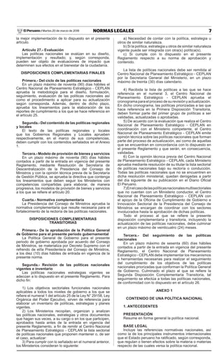 7NORMAS LEGALESMartes 20 de marzo de 2018El Peruano /
la mejor implementación de lo dispuesto en el presente
artículo.
Artículo 27.- Evaluación
Las políticas nacionales se evalúan en su diseño,
implementación y resultado; y, según corresponda,
pueden ser objeto de evaluaciones de impacto que
determinen sus efectos en el bienestar de la ciudadanía.
DISPOSICIONES COMPLEMENTARIAS FINALES
Primera.- Del ciclo de las políticas nacionales
En un plazo máximo de noventa (90) días hábiles el
Centro Nacional de Planeamiento Estratégico - CEPLAN
aprueba la metodología para el diseño, formulación,
seguimiento, evaluación de las políticas nacionales así
como el procedimiento a aplicar para su actualización
según corresponda. Además, dentro de dicho plazo,
aprueba los lineamientos para la elaboración de los
reportes de cumplimiento a los que se hace referencia en
el artículo 25.
Segunda.- Del contenido de las políticas regionales
y locales
El texto de las políticas regionales y locales
que los Gobiernos Regionales y Locales aprueben
respectivamente, en el marco de sus competencias,
deben cumplir con los contenidos señalados en el Anexo
1.
Tercera.- Modelo de provisión de bienes y servicios
En un plazo máximo de noventa (90) días hábiles
contados a partir de la entrada en vigencia del presente
Reglamento, mediante Resolución de Secretaría de
Descentralización de la Presidencia del Consejo de
Ministros y con la opinión técnica previa de la Secretaría
de Gestión Pública, se aprueba la directiva que contenga
los lineamientos que deben seguir los Ministerios con
competencias compartidas para elaborar, de manera
progresiva, los modelos de provisión de bienes y servicios
a los que se refiere el artículo 20.
Cuarta.- Normativa complementaria
La Presidencia del Consejo de Ministros aprueba la
normativa complementaria que resulte necesaria para el
fortalecimiento de la rectoría de las políticas nacionales.
DISPOSICIONES COMPLEMENTARIAS
TRANSITORIAS
Primera.- De la aprobación de la Política General
de Gobierno para el presente periodo gubernamental
La Política General de Gobierno para el presente
periodo de gobierno aprobada por acuerdo del Consejo
de Ministros, se materializa por Decreto Supremo con el
refrendo de el/la Presidente/a del Consejo de Ministros,
a los diez (10) días hábiles de entrada en vigencia de la
presente norma.
Segunda.- Revisión de las políticas nacionales
vigentes e inventario
Las políticas nacionales estrategias vigentes se
adecúan a lo dispuesto en el presente Reglamento. Para
dicho fin:
1) Los objetivos sectoriales funcionales nacionales
aplicables a todos los niveles de gobierno a los que se
refiere el numeral 1 del artículo 25 de la Ley N° 29158, Ley
Orgánica del Poder Ejecutivo, sirven de referencia para
elaborar un inventario de políticas, estrategias y planes
vigentes.
2) Los Ministerios recopilan, organizan y analizan
las políticas nacionales, estrategias y otros documentos
que hagan sus veces, a su cargo o en los que participen,
aprobados hasta antes de la entrada en vigencia del
presente Reglamento, a fin de remitir al Centro Nacional
de Planeamiento Estratégico - CEPLAN la lista sectorial
de políticas nacionales que proponen mantener o, de ser
el caso, actualizar:
3) Para cumplir con lo señalado en el numeral anterior,
los Ministerios consideran lo siguiente:
a) Necesidad de contar con la política, estrategia u
otros de similar naturaleza.
b) Si la política, estrategia u otros de similar naturaleza
vigente puede ser integrada con otra(s) política(s).
c) Si cumple con lo dispuesto en el presente
Reglamento respecto a su norma de aprobación y
contenido.
La lista de políticas nacionales debe ser remitida al
Centro Nacional de Planeamiento Estratégico - CEPLAN
por la Secretaria General del Ministerio, en un plazo
máximo de treinta (30) días calendario.
4) Recibida la lista de políticas a las que se hace
referencia en el numeral 3, el Centro Nacional de
Planeamiento Estratégico - CEPLAN aprueba el
cronograma para el proceso de su revisión y actualización.
En dicho cronograma, las políticas priorizadas a las que
hace referencia en la Primera Disposición Transitoria,
deben formar parte del primer grupo de políticas a ser
validadas, actualizadas o aprobadas.
5) De acuerdo con la evaluación que realiza el Centro
Nacional de Planeamiento Estratégico - CEPLAN en
coordinación con el Ministerio competente, el Centro
Nacional de Planeamiento Estratégico - CEPLAN emite
opinión técnica sobre las políticas nacionales que forman
parte del proceso de actualización, así como de aquellas
que se encuentran en concordancia con lo dispuesto en
el presente Reglamento y que serán, en consecuencia,
validadas.
6) Con la opinión técnica previa del Centro Nacional
de Planeamiento Estratégico - CEPLAN, cada Ministerio
aprueba mediante resolución de su titular la lista sectorial
de políticas nacionales bajo su rectoría o conducción.
Todas las políticas nacionales que no se encuentren en
dicha resolución ministerial, quedan derogadas a partir
del día siguiente de su publicación en el Diario Oficial
El Peruano.
7)Enelcasodelaspolíticasnacionalesmultisectoriales
que no cuentan con un Ministerio conductor, el Centro
Nacional de Planeamiento Estratégico - CEPLAN con
el apoyo de la Oficina de Cumplimiento de Gobierno e
Innovación Sectorial de la Presidencia del Consejo de
Ministros se encargan de coordinar con los sectores
involucrados hasta la aprobación de dichas políticas.
Todo el proceso al que se refiere la presente
disposición complementaria y transitoria, incluyendo la
actualización de las políticas nacionales, debe culminar
en un plazo máximo de veinticuatro (24) meses.
Tercera.- Del seguimiento de las políticas
nacionales
En un plazo máximo de sesenta (60) días hábiles
contados a partir de la entrada en vigencia del presente
Reglamento, el Centro Nacional de Planeamiento
Estratégico - CEPLAN debe implementar los mecanismos
o herramientas necesarias para realizar el seguimiento
del cumplimiento de los objetivos de las políticas
nacionales priorizadas que conforman la Política General
de Gobierno. Culminado el plazo al que se refiere la
Segunda Disposición Complementaria Transitoria, tal
seguimiento se efectúa a todas las políticas nacionales,
de conformidad con lo dispuesto en el artículo 26.
ANEXO 1
CONTENIDO DE UNA POLÍTICA NACIONAL
1. ANTECEDENTES
PRESENTACIÓN
Resume en forma general la política nacional.
BASE LEGAL
Incluye las referencias normativas nacionales, así
como la de los principales instrumentos internacionales
que el Estado peruano ha ratificado, según corresponda,
que regulan o tienen efectos sobre la materia o materias
respecto de las cuales versa la política nacional.
 