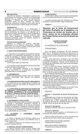 8 NORMAS LEGALES Martes 20 de marzo de 2018 / El Peruano
METODOLOGÍA
Describe los aspectos metodológicos seguidos para
la formulación de la política, conforme a la metodología
aprobada por el Centro Nacional de Planeamiento
Estratégico - CEPLAN, así como aquellos aspectos
específicos (bases de datos, métodos de análisis,
encuestas, experiencia comparada, entre otros) que se
requieran para abordar la materia objeto de la política.
DIAGNÓSTICO
Incluye la identificación de la problemática o
necesidad pública de alcance nacional; la elaboración
de las alternativas de solución; y, la selección de la
alternativa de política más efectiva y viable. El diagnóstico
debe estar sustentado en evidencia existente, tales
como datos estadísticos, experiencia comparada,
lecciones aprendidas, juicios de expertos, estudios e
investigaciones, entre otros.
POLÍTICAS RELACIONADAS
Identifica la relación de políticas nacionales,
detallándose el o los objetivos, lineamientos, variables,
entre otros, con los que la política nacional que se está
desarrollando se vincula o enmarca.
2. OBJETIVOS PRIORITARIOS
2.1 Describe el o los objetivos de la política nacional.
Responden a la problemática identificada y se formulan
a nivel de resultados o impactos esperados. Guían el
accionar de las entidades públicas, orientan sus recursos
y se planifican en sus respectivos documentos de
planeamiento.
2.2 Por cada objetivo se desarrolla:
a) La situación actual. Describe el problema específico
asociado al objetivo a desarrollar.
b) Los responsables. Identifica a las entidades
públicas involucradas en la consecución del objetivo,
especificándose su responsabilidad.
3. LINEAMIENTOS
Definen las estrategias que deben seguir las entidades
públicas involucradas para alcanzar los objetivos
prioritarios.
4.ESTANDARESNACIONALESDECUMPLIMIENTO
Se conforman por las características o atributos de
los bienes o servicios que deben ser prestados por las
entidades públicas.
5. LA PROVISIÓN DE SERVICIOS QUE DEBEN SER
ALCANZADOS Y SUPERVISADOS PARA ASEGURAR
EL NORMAL DESARROLLO DE LAS ACTIVIDADES
PÚBLICAS Y PRIVADAS (SEGÚN CORRESPONDA)
Comprenden los servicios que deben ser prestados,
identificando a sus proveedores, cobertura, alcance y
facilidad de acceso.
6. SEGUIMIENTO Y EVALUACIÓN
Establece al Ministerio rector o conductor responsable
de recoger y sistematizar información respecto al
cumplimiento de los objetivos. En el caso de una política
nacional multisectorial el Ministerio conductor coordina
con los otros ministerios el cumplimiento de sus objetivos,
en el marco de sus competencias y funciones sin requerir
de la conformación de una comisión.
7. GLOSARIO Y ACRÓNIMOS (SEGÚN
CORRESPONDA)
a. Incluye un glosario de los términos usados en la
política nacional que requieran una definición para su
mejor comprensión.
b. Incluye la relación de los acrónimos usados en el
texto de la política nacional.
8. ANEXO(S) (SEGÚN CORRESPONDA)
La política nacional podrá contener anexos que
detallen aquellos aspectos que se consideren relevantes.
9. BIBLIOGRAFÍA
Comprende la relación de documentación bibliográfica
que se ha usado para formular la política nacional.
La política nacional debe ser redactada con enfoque
de género e interculturalidad, según corresponda.
1628015-1
Disponen que la fecha de concurrencia
del Señor Presidente de la República a la
“Ceremonia de Acción de Gracias por el
Perú”, dentro de las actividades oficiales
por Fiestas Patrias, será el día 29 de julio de
cada año
DECRETO SUPREMO
Nº 030-2018-PCM
EL PRESIDENTE DE LA REPÚBLICA
CONSIDERANDO:
Que, las Iglesias Evangélicas del País organizan
cada año la “Ceremonia de Acción de Gracias por el
Perú”, como una celebración de carácter religioso que se
enmarca dentro de las actividades por Fiestas Patrias en
el país;
Que, dicha Ceremonia congrega a las más altas
autoridades políticas así como a los representantes de
las Iglesias Evangélicas, contando con la presencia del
Presidente de la República como parte de las actividades
por Fiestas Patrias;
Que, a través del Decreto Supremo N° 079-2010-
PCM se incluyó dentro de las actividades oficiales del
Señor Presidente de la República por Fiestas Patrias, su
concurrencia a la “Ceremonia de Acción de Gracias por el
Perú”, el día 30 de julio de cada año;
Que, mediante el Decreto Supremo N° 069-2017-PCM
se dispuso que para el año 2017 la concurrencia del Señor
Presidente de la República a la “Ceremonia de Acción de
Gracias por el Perú”, sea el día 29 de julio de dicho año;
Que, resulta conveniente establecer la fecha de la
concurrencia del Señor Presidente de la República a la
“Ceremonia de Acción de Gracias por el Perú” a partir del
presente año, dada la importancia de esta actividad en el
marco de las Fiestas Patrias;
De conformidad con lo dispuesto en el inciso 8) del
artículo 118 de la Constitución Política del Perú;
DECRETA:
Artículo 1.- Ceremonia de Acción de Gracias por
el Perú
Dispóngase que la fecha de concurrencia del Señor
Presidente de la República a la “Ceremonia de Acción
de Gracias por el Perú” organizada por las Iglesias
Evangélicas dentro de las actividades oficiales por Fiestas
Patrias, será el día 29 de julio de cada año.
Artículo 2.- Derogación
Derógase el Decreto Supremo N° 079-2010-PCM.
Artículo 3.- Refrendo
El presente Decreto Supremo es refrendado por la
Presidenta del Consejo de Ministros.
Dado en la Casa de Gobierno, en Lima, a los diecinueve
días del mes de marzo del año dos mil dieciocho.
PEDRO PABLO KUCZYNSKI GODARD
Presidente de la República
MERCEDES ARÁOZ FERNÁNDEZ
Presidenta del Consejo de Ministros
1628015-2
 