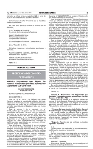 5NORMAS LEGALESJueves 12 de abril de 2018El Peruano /
migrantes y delitos conexos, suscrito el 23 de junio de
2015 en la ciudad de Puno, República del Perú.
Comuníquese al señor Presidente de la República
para su promulgación.
En Lima, a los diez días del mes de abril de dos mil
dieciocho.
LUIS GALARRETA VELARDE
Presidente del Congreso de la República
MARIO MANTILLA MEDINA
Primer Vicepresidente del
Congreso de la República
AL SEÑOR PRESIDENTE DE LA REPÚBLICA
Lima, 11 de abril de 2018.
Cúmplase, regístrese, comuníquese, publíquese y
archívese.
MARTÍN ALBERTO VIZCARRA CORNEJO
Presidente de la República
César villanueva arévalo
Presidente del Consejo de Ministros
1636341-2
PODER EJECUTIVO
PRESIDENCIA DEL CONSEJO
DE MINISTROS
Modifica Reglamento que Regula las
Políticas Nacionales aprobado por Decreto
Supremo N° 029-2018-PCM
decreto supremo
Nº 038-2018-pcm
EL PRESIDENTE DE LA REPÚBLICA
CONSIDERANDO:
Que, la Ley N° 29158, Ley Orgánica del Poder
Ejecutivo, establece la competencia exclusiva del Poder
Ejecutivo de diseñar y supervisar las políticas nacionales
y sectoriales, las cuales son de cumplimiento obligatorio
por todas las entidades del Estado en todos sus niveles
de gobierno;
Que, el artículo 5 de la precitada Ley N°
29158, señala que el ejercicio de las competencias
compartidas del Poder Ejecutivo con los gobiernos
regionales y los gobiernos locales está regido por
la Constitución Política del Perú, la Ley de Bases de
la Descentralización, la Ley Orgánica de Gobiernos
Regionales, la Ley Orgánica de Municipalidades, así
como por las Leyes de Organización y Funciones de
los Ministerios y las entidades que componen el Poder
Ejecutivo, según corresponda;
Que, el numeral 2 del artículo 6 en concordancia
con el numeral 22.2 del artículo 22 de la Ley N° 29158,
establece que el Poder Ejecutivo ejerce la función de
planificar, normar, dirigir, ejecutar y evaluar las políticas
nacionales y sectoriales en conformidad con las políticas
de Estado y que los Ministerios diseñan, establecen,
ejecutan y supervisan políticas nacionales y sectoriales,
asumiendo la rectoría respecto de ellas;
Que, en dicho marco legal, y en aras de fortalecer la
rectoría del Poder Ejecutivo y de asegurar la ejecución y
cumplimiento de las políticas en todo el territorio nacional,
en el marco del Principio de Unidad de Estado consagrado
en la Constitución Política del Perú, mediante Decreto
Supremo N° 029-2018-PCM se aprobó el Reglamento
que Regula las Políticas Nacionales;
Que, el numeral 7.1 del artículo 7 del citado Reglamento
señala que la Política General de Gobierno es el conjunto
de políticas priorizadas que se desarrollan a través de
políticas nacionales durante un periodo de Gobierno; y, el
numeral 7.4 del mismo artículo dispone que a los cuarenta
(40) días de haber asumido sus funciones el Presidente
de la República, y por iniciativa de este, el Consejo de
Ministros aprueba mediante acuerdo la Política General
de Gobierno, en el marco de las Políticas de Estado, los
objetivos del Plan Estratégico de Desarrollo Nacional y las
políticas nacionales vigentes. Dicha Política General se
materializa mediante Decreto Supremo refrendado por el/
la Presidente/a del Consejo de Ministros;
Que, en el caso de la Política General de Gobierno para
el presente periodo de gobierno, la Primera Disposición
Complementaria Transitoria del referido Reglamento
dispone que es aprobada por acuerdo del Consejo de
Ministros y se materializa por Decreto Supremo con el
refrendo de el/la Presidente/a del Consejo de Ministros, a
los diez (10) días hábiles de su entrada en vigencia;
Que, en ese sentido, el segundo párrafo del numeral
3) de la Segunda Disposición Complementaria Transitoria
del Reglamento dispone que la lista de políticas
nacionales debe ser remitida al Centro Nacional de
Planeamiento Estratégico - CEPLAN por la Secretaria
General del Ministerio, en un plazo máximo de treinta (30)
días calendario;
Que, considerando que el artículo 130 de la
Constitución Política del Perú establece que, dentro
de los treinta días de haber asumido sus funciones, el
Presidente del Consejo de Ministros concurre al Congreso
de la República, en compañía de los demás ministros,
para exponer y debatir la Política General del Gobierno y
las principales medidas que requiere su gestión;
Que, en función a lo expuesto, se considera necesario
modificar los plazos establecidos en la Primera y en el
segundo párrafo del numeral 3) de la Segunda Disposición
Complementaria Transitoria del Reglamento que Regula las
Políticas Nacionales aprobado por Decreto Supremo Nº 029-
2018-PCM, con el objeto que se apruebe la Política General
de Gobierno para el presente periodo gubernamental;
De conformidad con lo dispuesto en el numeral 8) del
artículo 118 de la Constitución Política del Perú; y la Ley
N° 29158, Ley Orgánica del Poder Ejecutivo;
DECRETA:
Artículo 1.- Modificación del Reglamento que
Regula las Políticas Nacionales, aprobado por Decreto
Supremo N° 029-2018-PCM
Modifíquese la Primera y el segundo párrafo del
numeral 3) de la Segunda Disposición Complementaria
Transitoria del Reglamento que Regula las Políticas
Nacionales aprobado por Decreto Supremo N° 029-2018-
PCM, conforme al siguiente texto:
“Primera.- De la aprobación de la Política General
de Gobierno para el presente periodo gubernamental
La Política General de Gobierno para el presente
periodo de gobierno aprobada por acuerdo del Consejo
de Ministros, se materializa por Decreto Supremo con el
refrendo de el/la Presidente/a del Consejo de Ministros,
hasta el 9 de mayo de 2018.”
“Segunda.- Revisión de las políticas nacionales
vigentes e inventario
(…)
3) Para cumplir con lo señalado en el numeral anterior,
los Ministerios consideran lo siguiente:
(…)
La lista de políticas nacionales debe ser remitida al
Centro Nacional de Planeamiento Estratégico - CEPLAN
por la Secretaria General del Ministerio, hasta el 30 de
mayo de 2018.”
Artículo 2.- Refrendo
El presente Decreto Supremo es refrendado por el
Presidente del Consejo de Ministros.
Firmado Digitalmente por:
EDITORA PERU
Fecha: 12/04/2018 04:34:04
 