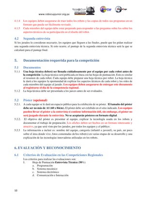  
www.robocupjunior.org.pa	
  	
  
	
  
	
  10	
  
4.1.4 Los equipos deben asegurarse de traer todos los robots y las copias de todos sus programas en un
formato que pueda ser fácilmente revisado.
4.1.5 Cada miembro del equipo debe estar preparado para responder a las preguntas sobre los sobre los
aspectos técnicos de su participación en el diseño del robot.
4.2 Segunda entrevista
Si los jurados lo consideran necesario, los equipos que lleguen a las finales, puede que les pidan realizar
una segunda entrevista técnica. Si esto ocurre, el puntaje de la segunda entrevista técnica será la que se
calculará para el puntaje final.
5.	
  	
   Documentación	
  requerida	
  para	
  la	
  competición	
  
5.1 Documentos
5.1.1 Una hoja técnica deberá ser llenada cuidadosamente por el equipo por cada robot antes de
la competición. La hoja técnica será publicada en línea con las hojas de puntuación. Esto es similar
al resumen de cada robot. Cada equipo debe preparar una hoja técnica por robot. La hoja técnica
le dará a los equipos la oportunidad de explicar los aspectos técnicos de cada robot y los roles de
cada miembro del equipo al jurado. Los equipos deben asegurarse de entregar este documento
al registrarse el día de la competencia regional.
5.1.2 La hoja técnica debe ser presentada a los jueces antes de ser evaluados.
5.2 Póster (opcional)
5.2.1. A cada equipo se le dará un espacio público para la exhibición de su póster. El tamaño del póster
debe ser no más de A1 (60 x 84cm). El póster debe ser exhibido en el sitio indicado. Los equipos
pueden llevar el póster a la entrevista si contiene información útil, sin embargo, el póster no
será juzgado durante la entrevista. No se aceptarán pósteres en formato digital.
5.2.2. El objetivo del póster es presentar al equipo, explicar la tecnología usada en los robots y
documentar el trabajo de preparación. Los afiches deben ser hechos en un formato interesante y
atractivo, ya que será visto por los jurados, por todos los equipos y el público.
5.2.3 La información a incluir es: nombre del equipo, categoría (infantil o juvenil), su país, un poco
sobre el área donde vive, fotos comentadas de/los robot(s) en varias etapas de su desarrollo y una
explicación de las tecnologías innovadoras utilizadas en los robots.
6. EVALUACIÓN Y RECONOCIMIENTO
6.1 Criterios de Evaluación en las Competiciones Regionales
Los criterios para realizar las evaluaciones son:
I.   Hoja de Puntuación Entrevista Técnica (50%):
a.   Programación
b.   Sistema mecánico
c.   Sistema electrónico
d.   Comunicación e Interacción
 