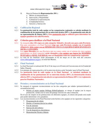  
www.robocupjunior.org.pa	
  	
  
	
  
	
   11	
  
II.   Hoja de Puntuación Representación (50%):
a.   Mérito al entretenimiento
b.   Innovación y Originalidad
c.   Calidad de la representación
d.   Complejidad técnica
e.   Sensores y Interacción
6.2 Calificación Regional
6.2.1 La puntuación total de cada equipo en las competencias regionales se calcula mediante la
combinación de las puntuaciones de su entrevista técnica (50%) y la puntuación más alta de
su representación de Danza (50%). Esta puntuación total se utilizará para determinar los
equipos ganadores de cada Provincia.
6.3 Criterios para clasificar a la Final Nacional
6.3.1 Se otorgarán diez (10) cupos en cada categoría: Infantil y Juvenil, uno para cada Provincia.
Este pase automático a la Final Nacional exige que cada Provincia cumpla con el requisito
obligatorio: debe contar con un MÍNIMO DE CINCO (5) EQUIPOS PARTICIPANTES EN
DICHA CATEGORÍA.
6.3.2 Los cupos liberados por una Provincia (por no contar contar con el mínimo de cinco equipos
participantes en dicha categoría) serán otorgados a los equipos que logren los MÁXIMOS
PUNTAJES A NIVEL NACIONAL una vez finalizadas todas las competencias regionales.
6.3.3 La lista de los finalistas serán presentadas el 02 de mayo en el sitio web del concurso
www.robocuplunior.org.pa y al email del Mentor.
6.3 Final Nacional
6.3.1 La final Nacional se realizará del 20 al 22 de mayo en el Centro de Convenciones de la Ciudad del
Saber, Panamá.
6.3.2 Los puntajes de representación y de la entrevista técnica serán 'borrados' para la Final Nacional.
6.3.3 La puntuación total de cada equipo en la Final Nacional se calculará mediante la
combinación de las puntuaciones de su entrevista técnica (30%), la demostración técnica
abierta (30%) y la puntuación más alta de su representación de Danza (40%) (ver reglamento
para los Finalistas Nacionales).
6.4 Premios y reconocimientos en la Final Nacional
6.4.1. Se otorgará el siguiente reconocimiento en las dos categorías por edades (primaria/infantil y
secundaria/juvenil):
•   Premio al mejor equipo OnStage RoboCupJunior: se otorga al equipo con la mayor
puntuación, siendo esta la suma del puntaje máximo de cada evaluación.
En el caso de empate en las puntuaciones de diferentes equipos, el criterio del jurado será usado
para poder determinar a los ganadores.
6.4.2   Los reconocimientos en la Final Nacional serán hechos a los equipos en las siguientes categorías:
•   Programación de robots
•   Diseño y Construcción de los robots
•   Uso de sensores
•   Interacción del robot(s)
•   Uso de dispositivos electrónicos
•   Demostración Técnica Abierta
 