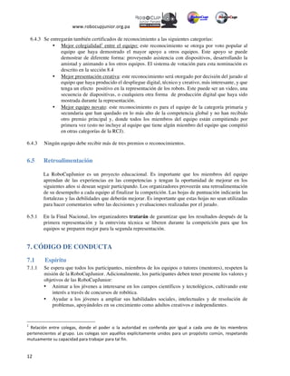  
www.robocupjunior.org.pa	
  	
  
	
  
	
  12	
  
6.4.3 Se entregarán también certificados de reconocimiento a las siguientes categorías:
•   Mejor colegialidad1
entre el equipo: este reconocimiento se otorga por voto popular al
equipo que haya demostrado el mayor apoyo a otros equipos. Este apoyo se puede
demostrar de diferente forma: proveyendo asistencia con dispositivos, desarrollando la
amistad y animando a los otros equipos. El sistema de votación para esta nominación es
descrito en la sección 8.4
•   Mejor presentación creativa: este reconocimiento será otorgado por decisión del jurado al
equipo que haya producido el despliegue digital, técnico y creativo, más interesante, y que
tenga un efecto positivo en la representación de los robots. Este puede ser un video, una
secuencia de diapositivas, o cualquiera otra forma de producción digital que haya sido
mostrada durante la representación.
•   Mejor equipo novato: este reconocimiento es para el equipo de la categoría primaria y
secundaria que han quedado en lo más alto de la competencia global y no han recibido
otro premio principal y, donde todos los miembros del equipo están compitiendo por
primera vez (esto no incluye al equipo que tiene algún miembro del equipo que compitió
en otras categorías de la RCJ).
6.4.3   Ningún equipo debe recibir más de tres premios o reconocimientos.
6.5 Retroalimentación
La RoboCupJunior es un proyecto educacional. Es importante que los miembros del equipo
aprendan de las experiencias en las competencias y tengan la oportunidad de mejorar en los
siguientes años si desean seguir participando. Los organizadores proveerán una retroalimentación
de su desempeño a cada equipo al finalizar la competición. Las hojas de puntuación indicarán las
fortalezas y las debilidades que deberán mejorar. Es importante que estas hojas no sean utilizadas
para hacer comentarios sobre las decisiones y evaluaciones realizadas por el jurado.
6.5.1 En la Final Nacional, los organizadores tratarán de garantizar que los resultados después de la
primera representación y la entrevista técnica se liberen durante la competición para que los
equipos se preparen mejor para la segunda representación.
7. CÓDIGO DE CONDUCTA
7.1   Espíritu
7.1.1 Se espera que todos los participantes, miembros de los equipos o tutores (mentores), respeten la
misión de la RoboCupJunior. Adicionalmente, los participantes deben tener presente los valores y
objetivos de las RoboCupJunior:
•   Animar a los jóvenes a interesarse en los campos científicos y tecnológicos, cultivando este
interés a través de concursos de robótica.
•   Ayudar a los jóvenes a ampliar sus habilidades sociales, intelectuales y de resolución de
problemas, apoyándoles en su crecimiento como adultos creativos e independientes.
	
  	
  	
  	
  	
  	
  	
  	
  	
  	
  	
  	
  	
  	
  	
  	
  	
  	
  	
  	
  	
  	
  	
  	
  	
  	
  	
  	
  	
  	
  	
  	
  	
  	
  	
  	
  	
  	
  	
  	
  	
  	
  	
  	
  	
  	
  	
  	
  	
  	
  	
  	
  	
  	
  	
  	
  	
  	
  	
  	
  	
  
1
	
   Relación	
   entre	
   colegas,	
   donde	
   el	
   poder	
   o	
   la	
   autoridad	
   es	
   conferida	
   por	
   igual	
   a	
   cada	
   uno	
   de	
   los	
   miembros	
  
pertenecientes	
  al	
  grupo.	
  Los	
  colegas	
  son	
  aquéllos	
  explícitamente	
  unidos	
  para	
  un	
  propósito	
  común,	
  respetando	
  
mutuamente	
  su	
  capacidad	
  para	
  trabajar	
  para	
  tal	
  fin.	
  
 