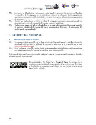  
www.robocupjunior.org.pa	
  	
  
	
  
	
  14	
  
7.6.3   Los tutores no deben instalar equipamiento o utilería en los escenarios. Esto es responsabilidad de
los miembros de los equipos. Los organizadores asignarán a voluntarios de los equipos que
necesiten asistencia para establecimiento del escenario. Los equipos deben solicitar esta asistencia
de antemano.
7.6.4   Un tutor que sea localizado en el área de trabajo de los equipos sin una excusa razonable puede ser
desalojado del evento y la puntuación del equipo puede ser penalizada.
7.6.5   Un tutor que sea encontrado involucrándose en la reparación, construcción y programación
de un robot o dirigiendo la coreografía puede ser desalojado del evento y la puntuación del
equipo puede ser penalizada.
8   INFORMACIÓN ADICIONAL
8.1   Información sobre el evento
8.1.1   Los equipos serán responsables de verificar la información actualizada del evento. La información
actualizada será provista en tablones de noticias en el evento y si es posible en la web
https://robocupjunior.org.pa
8.1.2   En la medida de lo posible, se distribuirán volantes en el evento con la información actualizada
para asegurar que todos los involucrados estén al tanto lo antes posible.
Solicitudes de información con respecto a las reglas del concurso o su interpretación pueden ser dirigidas
a robocupjunior@senacyt.gob.pa
Reconocimiento – No Comercial – Compartir Igual (by-nc-sa): No se
permite un uso comercial de la obra original ni de las posibles obras derivadas,
la distribución de las cuales se debe hacer con una licencia igual a la que
regula la obra original.
 