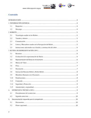  
www.robocupjunior.org.pa	
  	
  
	
  
	
  2	
  
Contenido
INTRODUCCIÓN	
  ......................................................................................................................................	
  4	
  
1. INFORMACIÓN GENERAL	
  .................................................................................................................	
  4	
  
1.1 	
   Requisitos	
  ..................................................................................................................................	
  4	
  
1.2 	
   Descarga	
  ....................................................................................................................................	
  4	
  
2. ROBOTS	
  .................................................................................................................................................	
  5	
  
2.1 	
   Tecnologías usadas en los Robots	
  ..............................................................................................	
  5	
  
2.2 	
   Tamaño y número	
  ......................................................................................................................	
  5	
  
2.3 	
   Comunicación	
  ............................................................................................................................	
  5	
  
2.4 	
   Líneas y Marcadores usados en la Navegación del Robot	
  .........................................................	
  5	
  
2.5 	
   Instrucciones adicionales en el diseño y construcción del robot	
  ................................................	
  6	
  
3. RUTINA DE REPRESENTACIÓN (50%)	
  .............................................................................................	
  6	
  
3.1 	
   Resumen	
  ....................................................................................................................................	
  6	
  
3.2 	
   Evaluación de la representación de Danza	
  .................................................................................	
  6	
  
3.3	
   Representación	
  de	
  Danza	
  en	
  el	
  escenario	
  .................................................................................	
  6	
  
3.5	
   Música & Video	
  .........................................................................................................................	
  7	
  
3.6	
   Pista	
  ............................................................................................................................................	
  7	
  
3.7	
   Decoración	
  .................................................................................................................................	
  7	
  
3.8	
   Interacción Humano-Robot y Robot-Robot	
  ...............................................................................	
  8	
  
3.9	
   Miembros Humanos en el Escenario	
  ..........................................................................................	
  8	
  
3.10 	
   Penalizaciones	
  ............................................................................................................................	
  8	
  
3.13 	
   Contenido	
  ...................................................................................................................................	
  9	
  
3.14	
   Seguridad y Protección	
  ..............................................................................................................	
  9	
  
3.15	
   Autenticidad y originalidad	
  ........................................................................................................	
  9	
  
4. 	
   ENTREVISTA TÉCNICA (50%)	
  ......................................................................................................	
  9	
  
4.1 	
   Procedimiento de la entrevista	
  ...................................................................................................	
  9	
  
4.2 	
   Segunda entrevista	
  ...................................................................................................................	
  10	
  
5.	
  	
   Documentación	
  requerida	
  para	
  la	
  competición	
  ...............................................................................	
  10	
  
5.1 	
   Documentos	
  .............................................................................................................................	
  10	
  
5.2	
   Póster (opcional)	
  ......................................................................................................................	
  10	
  
 