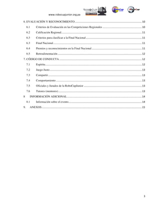  
www.robocupjunior.org.pa	
  	
  
	
  
	
   3	
  
6. EVALUACIÓN Y RECONOCIMIENTO	
  ............................................................................................	
  10	
  
6.1 	
   Criterios de Evaluación en las Competiciones Regionales	
  ......................................................	
  10	
  
6.2 	
   Calificación Regional	
  ...............................................................................................................	
  11	
  
6.3 	
   Criterios para clasificar a la Final Nacional	
  .............................................................................	
  11	
  
6.3 	
   Final Nacional	
  ..........................................................................................................................	
  11	
  
6.4 	
   Premios y reconocimientos en la Final Nacional	
  .....................................................................	
  11	
  
6.5 	
   Retroalimentación	
  ....................................................................................................................	
  12	
  
7. CÓDIGO DE CONDUCTA	
  ..................................................................................................................	
  12	
  
7.1	
   Espíritu	
  .....................................................................................................................................	
  12	
  
7.2	
   Juego Justo	
  ...............................................................................................................................	
  13	
  
7.3	
   Compartir	
  .................................................................................................................................	
  13	
  
7.4	
   Comportamiento	
  ......................................................................................................................	
  13	
  
7.5	
   Oficiales y Jurados de la RoboCupJunior	
  ................................................................................	
  13	
  
7.6	
   Tutores (mentores)	
  ...................................................................................................................	
  13	
  
8	
   INFORMACIÓN ADICIONAL	
  .......................................................................................................	
  14	
  
8.1	
   Información sobre el evento	
  .....................................................................................................	
  14	
  
9.	
   ANEXOS	
  ..........................................................................................................................................	
  15	
  
 