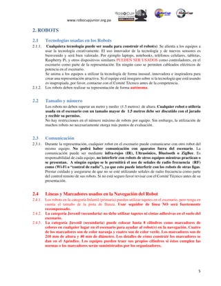  
www.robocupjunior.org.pa	
  	
  
	
  
	
   5	
  
2. ROBOTS
2.1 Tecnologías usadas en los Robots
2.1.1. Cualquiera tecnología puede ser usada para construir el robot(s). Se alienta a los equipos a
usar la tecnología creativamente. El uso innovador de la tecnología y de nuevos sensores es
bienvenido y será bien valorado. Por ejemplo laptops, notebooks, teléfonos celulares, tabletas,
Raspberry Pi, y otros dispositivos similares PUEDEN SER USADOS como controladores, en el
escenario como parte de la representación. En ningún caso se permiten cableados eléctricos de
potencia en el escenario.
Se anima a los equipos a utilizar la tecnología de forma inusual, innovadora e inspiradora para
crear una representación atractiva. Si el equipo está inseguro sobre si la tecnología que está usando
es inapropiada, por favor, contactar con el Comité Técnico antes de la competencia.
2.1.2. Los robots deben realizar su representación de forma autónoma.
2.2 Tamaño y número
Los robots no deben superar un metro y medio (1.5 metros) de altura. Cualquier robot o utilería
usada en el escenario con un tamaño mayor de 1.5 metros debe ser discutido con el jurado
y recibir su permiso.
No hay restricciones en el número máximo de robots por equipo. Sin embargo, la utilización de
muchos robots no necesariamente otorga más puntos de evaluación.
2.3 Comunicación
2.3.1. Durante la representación, cualquier robot en el escenario puede comunicarse con otro robot del
mismo equipo. No podrá haber comunicación con aparatos fuera del escenario. La
comunicación puede ser mediante infra-rojos (IR), Ultrasónico, Bluetooth o ZigBee. Es
responsabilidad de cada equipo, no interferir con robots de otros equipos mientras practican o
se presentan. A ningún equipo se le permitirá el uso de señales de radio frecuencia (RF)
como (Wi-Fi o “control de radio”), ya que esto puede interferir con los robots de otras ligas.
Prestar cuidado y asegurarse de que no se esté utilizando señales de radio frecuencia como parte
del control remoto de sus robots. Si no está seguro favor revisar con el Comité Técnico antes de su
presentación.
2.4 Líneas y Marcadores usados en la Navegación del Robot
2.4.1. Los robots en la categoría Infantil (primaria) pueden utilizar tapetes en el escenario, pero tenga en
cuenta el tamaño de la pista de Danza. Usar seguidor de línea NO será fuertemente
recompensado.
2.4.2. La categoría Juvenil (secundaria) no debe utilizar tapetes ni cintas adhesivas en el suelo del
escenario.
2.4.3. La categoría Juvenil (secundaria) puede colocar hasta 8 cilindros como marcadores de
colores en cualquier lugar en el escenario para ayudar al robot(s) en la navegación. Cuatro
de los marcadores son de color naranja y cuatro son de color verde. Los marcadores son de
210 mm de altura y 40 mm de diámetro. Los detalles de cómo construir los marcadores se
dan en el Apéndice. Los equipos pueden traer sus propios cilindros si éstos cumplen las
normas o los marcadores serán suministrados por los organizadores.
 