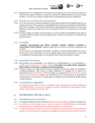  
www.robocupjunior.org.pa	
  	
  
	
  
	
   9	
  
3.11.2 Dependiendo de la configuración del escenario de la representación y del sistema de sonido, los
miembros del equipo no podrán ver cuando los oficiales de la RoboCupJunior activarán la fuente
de audio y viceversa, por lo que los equipos deben estar preparados para estas condiciones.
3.12 Práctica en el escenario de representación
3.12.1 En la final nacional el escenario principal de representación deberá estar disponible para que los
equipos practiquen. Para garantizar la disponibilidad del escenario con igualdad de oportunidades
para todos los equipos, en la medida de lo posible, estarán disponibles unas hojas de reservas para
apartar el escenario por tiempos muy cortos de duración. Por favor, ser respetuoso con el tiempo
asignado.
3.12.2 El último equipo en utilizar el escenario para sus ensayos deberá responsabilizarse por dejar el
escenario totalmente limpio y libre de obstáculo hasta 3 minutos antes de iniciar el tiempo de las
representaciones.
3.13 Contenido
Cualquier representación que incluya elementos violentos, militares, criminales o
amenazadores serán excluidos. Cualquier equipo que use un logo o un nombre inapropiado será
excluido.
Se les solicita a los participantes del equipo considerar y escoger cuidadosamente los textos y
mensajes que serán comunicados a través de cualquier aspecto de la representación. Lo que puede
ser aceptable para un grupo puede ser considerado ofensivo para otras culturas o países.
3.14   Seguridad y Protección
3.14.1 Para proteger a los participantes, a los oficiales de la RoboCupJunior y a los espectadores, y
cumplir con las regulaciones de salud y seguridad, las rutinas no pueden incluir explosiones,
humo o llamas, uso de agua o cualquiera sustancia peligrosa.
3.14.2   Cualquier equipo cuya representación incluya cualquiera situación que pueda ser arriesgada o
considerada peligrosa, debe enviar un reporte detallando el contenido de la rutina de su
representación al Comité Técnico ANTES de llegar a la competición. El Comité Técnico podría
solicitar más información y también una demostración de la actividad antes de desarrollar la
representación en el escenario. Los equipos que no cumplan con este requisito no podrán realizar
su representación.
3.15   Autenticidad y originalidad
Las representaciones deben ser únicas y no debieron haber sido usadas antes en las competencias
de la RoboCupJunior. Se anima a los equipos a verificar cuidadosamente que todos los robots,
utilería y trajes estén de acuerdo ésta regla.
4. ENTREVISTA TÉCNICA (50%)
4.1 Procedimiento de la entrevista
4.1.1. Los equipos tendrán una entrevista técnica de 8	
  minutos aproximadamente durante la competencia.
4.1.2 Las entrevistas serán realizadas por, al menos, dos jurados de la RoboCupJunior considerados
competentes en un campo relevante de la ingeniería/ciencias computacionales.
4.1.3 La hoja de puntuación de Entrevista Técnica para Danza será usada durante la entrevista por los
jurados. Se les recomienda a los equipos que lean antes ésta hoja para prepararse para la entrevista.
 