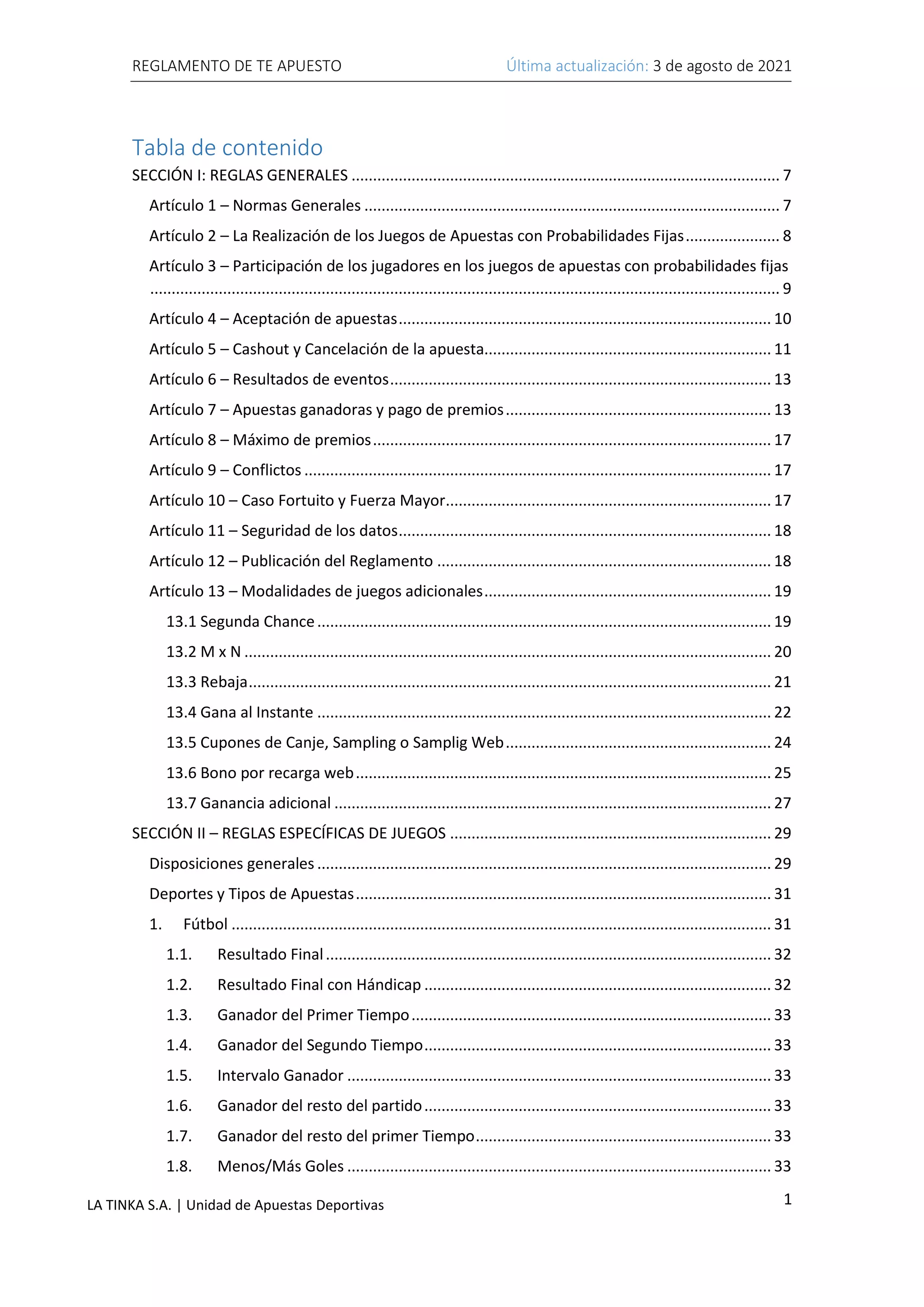 REGLAMENTO DE TE APUESTO Última actualización: 3 de agosto de 2021
1
LA TINKA S.A. | Unidad de Apuestas Deportivas
Tabla de contenido
SECCIÓN I: REGLAS GENERALES .................................................................................................... 7
Artículo 1 – Normas Generales ................................................................................................. 7
Artículo 2 – La Realización de los Juegos de Apuestas con Probabilidades Fijas...................... 8
Artículo 3 – Participación de los jugadores en los juegos de apuestas con probabilidades fijas
................................................................................................................................................... 9
Artículo 4 – Aceptación de apuestas....................................................................................... 10
Artículo 5 – Cashout y Cancelación de la apuesta................................................................... 11
Artículo 6 – Resultados de eventos......................................................................................... 13
Artículo 7 – Apuestas ganadoras y pago de premios.............................................................. 13
Artículo 8 – Máximo de premios............................................................................................. 17
Artículo 9 – Conflictos ............................................................................................................. 17
Artículo 10 – Caso Fortuito y Fuerza Mayor............................................................................ 17
Artículo 11 – Seguridad de los datos....................................................................................... 18
Artículo 12 – Publicación del Reglamento .............................................................................. 18
Artículo 13 – Modalidades de juegos adicionales................................................................... 19
13.1 Segunda Chance.......................................................................................................... 19
13.2 M x N ........................................................................................................................... 20
13.3 Rebaja.......................................................................................................................... 21
13.4 Gana al Instante .......................................................................................................... 22
13.5 Cupones de Canje, Sampling o Samplig Web.............................................................. 24
13.6 Bono por recarga web................................................................................................. 25
13.7 Ganancia adicional ...................................................................................................... 27
SECCIÓN II – REGLAS ESPECÍFICAS DE JUEGOS ........................................................................... 29
Disposiciones generales .......................................................................................................... 29
Deportes y Tipos de Apuestas................................................................................................. 31
1. Fútbol .............................................................................................................................. 31
1.1. Resultado Final........................................................................................................ 32
1.2. Resultado Final con Hándicap ................................................................................. 32
1.3. Ganador del Primer Tiempo.................................................................................... 33
1.4. Ganador del Segundo Tiempo................................................................................. 33
1.5. Intervalo Ganador ................................................................................................... 33
1.6. Ganador del resto del partido................................................................................. 33
1.7. Ganador del resto del primer Tiempo..................................................................... 33
1.8. Menos/Más Goles ................................................................................................... 33
 