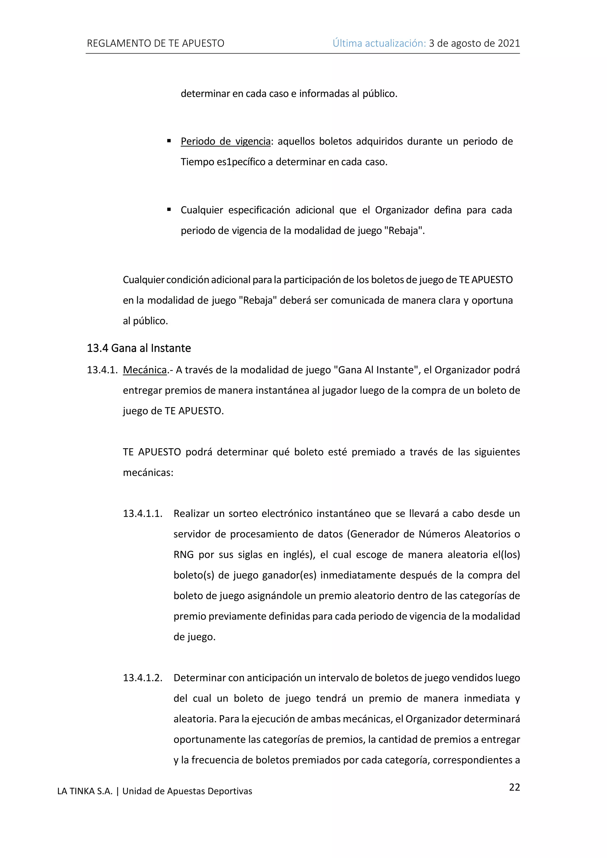 REGLAMENTO DE TE APUESTO Última actualización: 3 de agosto de 2021
22
LA TINKA S.A. | Unidad de Apuestas Deportivas
determinar en cada caso e informadas al público.
▪ Periodo de vigencia: aquellos boletos adquiridos durante un periodo de
Tiempo es1pecífico a determinar en cada caso.
▪ Cualquier especificación adicional que el Organizador defina para cada
periodo de vigencia de la modalidad de juego "Rebaja".
Cualquiercondiciónadicional parala participación de los boletos de juego de TEAPUESTO
en la modalidad de juego "Rebaja" deberá ser comunicada de manera clara y oportuna
al público.
13.4 Gana al Instante
13.4.1. Mecánica.- A través de la modalidad de juego "Gana Al Instante", el Organizador podrá
entregar premios de manera instantánea al jugador luego de la compra de un boleto de
juego de TE APUESTO.
TE APUESTO podrá determinar qué boleto esté premiado a través de las siguientes
mecánicas:
13.4.1.1. Realizar un sorteo electrónico instantáneo que se llevará a cabo desde un
servidor de procesamiento de datos (Generador de Números Aleatorios o
RNG por sus siglas en inglés), el cual escoge de manera aleatoria el(los)
boleto(s) de juego ganador(es) inmediatamente después de la compra del
boleto de juego asignándole un premio aleatorio dentro de las categorías de
premio previamente definidas para cada periodo de vigencia de la modalidad
de juego.
13.4.1.2. Determinar con anticipación un intervalo de boletos de juego vendidos luego
del cual un boleto de juego tendrá un premio de manera inmediata y
aleatoria. Para la ejecución de ambas mecánicas, el Organizador determinará
oportunamente las categorías de premios, la cantidad de premios a entregar
y la frecuencia de boletos premiados por cada categoría, correspondientes a
 