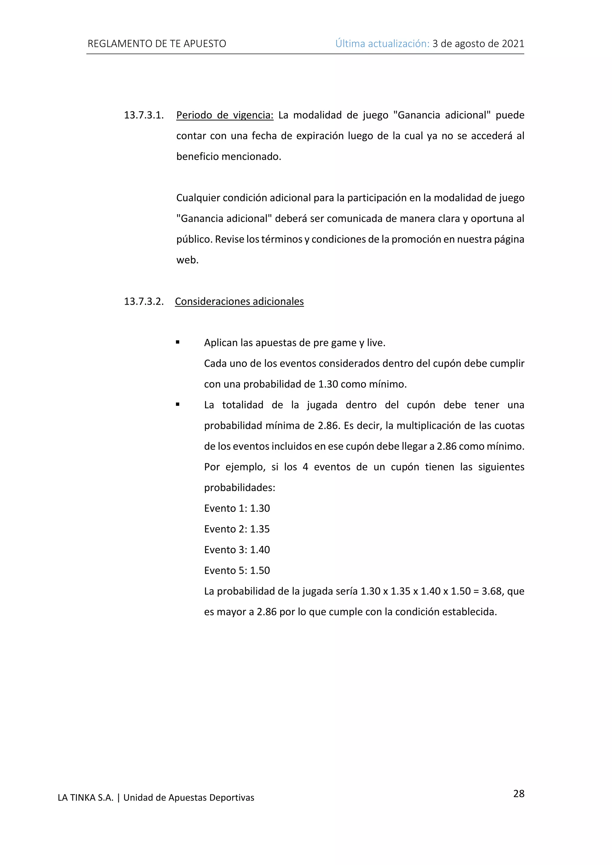 REGLAMENTO DE TE APUESTO Última actualización: 3 de agosto de 2021
28
LA TINKA S.A. | Unidad de Apuestas Deportivas
13.7.3.1. Periodo de vigencia: La modalidad de juego "Ganancia adicional" puede
contar con una fecha de expiración luego de la cual ya no se accederá al
beneficio mencionado.
Cualquier condición adicional para la participación en la modalidad de juego
"Ganancia adicional" deberá ser comunicada de manera clara y oportuna al
público. Revise los términos y condiciones de la promoción en nuestra página
web.
13.7.3.2. Consideraciones adicionales
▪ Aplican las apuestas de pre game y live.
Cada uno de los eventos considerados dentro del cupón debe cumplir
con una probabilidad de 1.30 como mínimo.
▪ La totalidad de la jugada dentro del cupón debe tener una
probabilidad mínima de 2.86. Es decir, la multiplicación de las cuotas
de los eventos incluidos en ese cupón debe llegar a 2.86 como mínimo.
Por ejemplo, si los 4 eventos de un cupón tienen las siguientes
probabilidades:
Evento 1: 1.30
Evento 2: 1.35
Evento 3: 1.40
Evento 5: 1.50
La probabilidad de la jugada sería 1.30 x 1.35 x 1.40 x 1.50 = 3.68, que
es mayor a 2.86 por lo que cumple con la condición establecida.
 