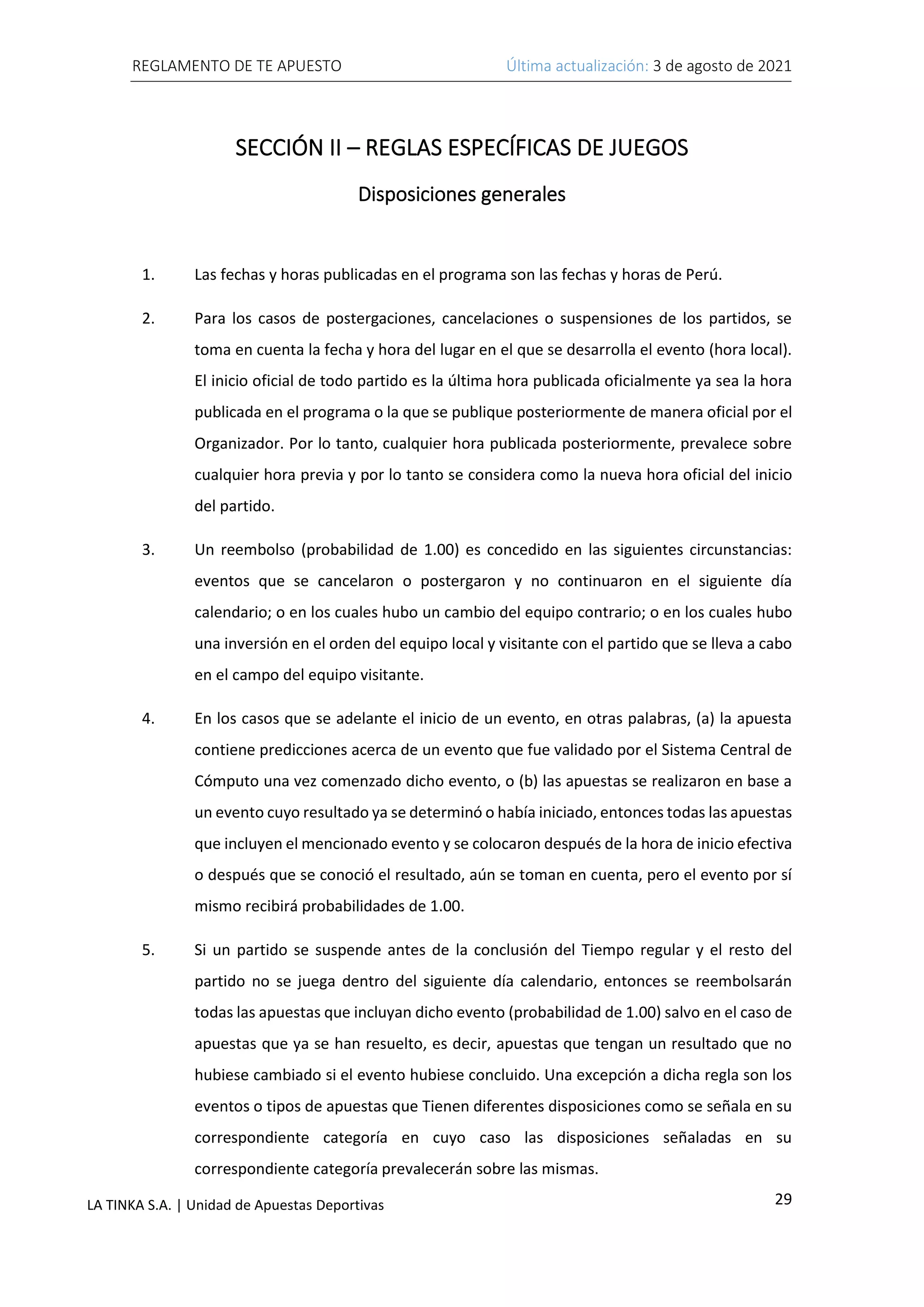 REGLAMENTO DE TE APUESTO Última actualización: 3 de agosto de 2021
29
LA TINKA S.A. | Unidad de Apuestas Deportivas
SECCIÓN II – REGLAS ESPECÍFICAS DE JUEGOS
Disposiciones generales
1. Las fechas y horas publicadas en el programa son las fechas y horas de Perú.
2. Para los casos de postergaciones, cancelaciones o suspensiones de los partidos, se
toma en cuenta la fecha y hora del lugar en el que se desarrolla el evento (hora local).
El inicio oficial de todo partido es la última hora publicada oficialmente ya sea la hora
publicada en el programa o la que se publique posteriormente de manera oficial por el
Organizador. Por lo tanto, cualquier hora publicada posteriormente, prevalece sobre
cualquier hora previa y por lo tanto se considera como la nueva hora oficial del inicio
del partido.
3. Un reembolso (probabilidad de 1.00) es concedido en las siguientes circunstancias:
eventos que se cancelaron o postergaron y no continuaron en el siguiente día
calendario; o en los cuales hubo un cambio del equipo contrario; o en los cuales hubo
una inversión en el orden del equipo local y visitante con el partido que se lleva a cabo
en el campo del equipo visitante.
4. En los casos que se adelante el inicio de un evento, en otras palabras, (a) la apuesta
contiene predicciones acerca de un evento que fue validado por el Sistema Central de
Cómputo una vez comenzado dicho evento, o (b) las apuestas se realizaron en base a
un evento cuyo resultado ya se determinó o había iniciado, entonces todas las apuestas
que incluyen el mencionado evento y se colocaron después de la hora de inicio efectiva
o después que se conoció el resultado, aún se toman en cuenta, pero el evento por sí
mismo recibirá probabilidades de 1.00.
5. Si un partido se suspende antes de la conclusión del Tiempo regular y el resto del
partido no se juega dentro del siguiente día calendario, entonces se reembolsarán
todas las apuestas que incluyan dicho evento (probabilidad de 1.00) salvo en el caso de
apuestas que ya se han resuelto, es decir, apuestas que tengan un resultado que no
hubiese cambiado si el evento hubiese concluido. Una excepción a dicha regla son los
eventos o tipos de apuestas que Tienen diferentes disposiciones como se señala en su
correspondiente categoría en cuyo caso las disposiciones señaladas en su
correspondiente categoría prevalecerán sobre las mismas.
 