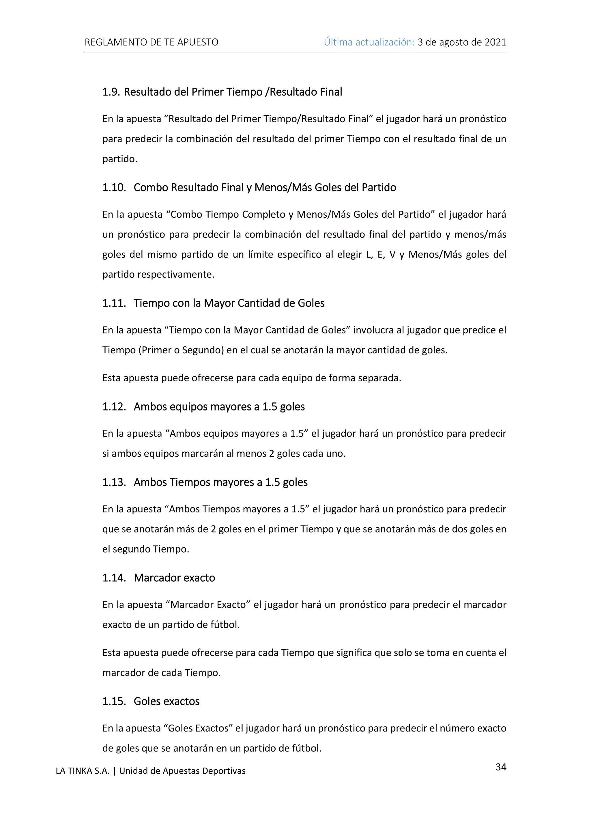 REGLAMENTO DE TE APUESTO Última actualización: 3 de agosto de 2021
34
LA TINKA S.A. | Unidad de Apuestas Deportivas
1.9. Resultado del Primer Tiempo /Resultado Final
En la apuesta “Resultado del Primer Tiempo/Resultado Final” el jugador hará un pronóstico
para predecir la combinación del resultado del primer Tiempo con el resultado final de un
partido.
1.10. Combo Resultado Final y Menos/Más Goles del Partido
En la apuesta “Combo Tiempo Completo y Menos/Más Goles del Partido” el jugador hará
un pronóstico para predecir la combinación del resultado final del partido y menos/más
goles del mismo partido de un límite específico al elegir L, E, V y Menos/Más goles del
partido respectivamente.
1.11. Tiempo con la Mayor Cantidad de Goles
En la apuesta “Tiempo con la Mayor Cantidad de Goles” involucra al jugador que predice el
Tiempo (Primer o Segundo) en el cual se anotarán la mayor cantidad de goles.
Esta apuesta puede ofrecerse para cada equipo de forma separada.
1.12. Ambos equipos mayores a 1.5 goles
En la apuesta “Ambos equipos mayores a 1.5” el jugador hará un pronóstico para predecir
si ambos equipos marcarán al menos 2 goles cada uno.
1.13. Ambos Tiempos mayores a 1.5 goles
En la apuesta “Ambos Tiempos mayores a 1.5” el jugador hará un pronóstico para predecir
que se anotarán más de 2 goles en el primer Tiempo y que se anotarán más de dos goles en
el segundo Tiempo.
1.14. Marcador exacto
En la apuesta “Marcador Exacto” el jugador hará un pronóstico para predecir el marcador
exacto de un partido de fútbol.
Esta apuesta puede ofrecerse para cada Tiempo que significa que solo se toma en cuenta el
marcador de cada Tiempo.
1.15. Goles exactos
En la apuesta “Goles Exactos” el jugador hará un pronóstico para predecir el número exacto
de goles que se anotarán en un partido de fútbol.
 