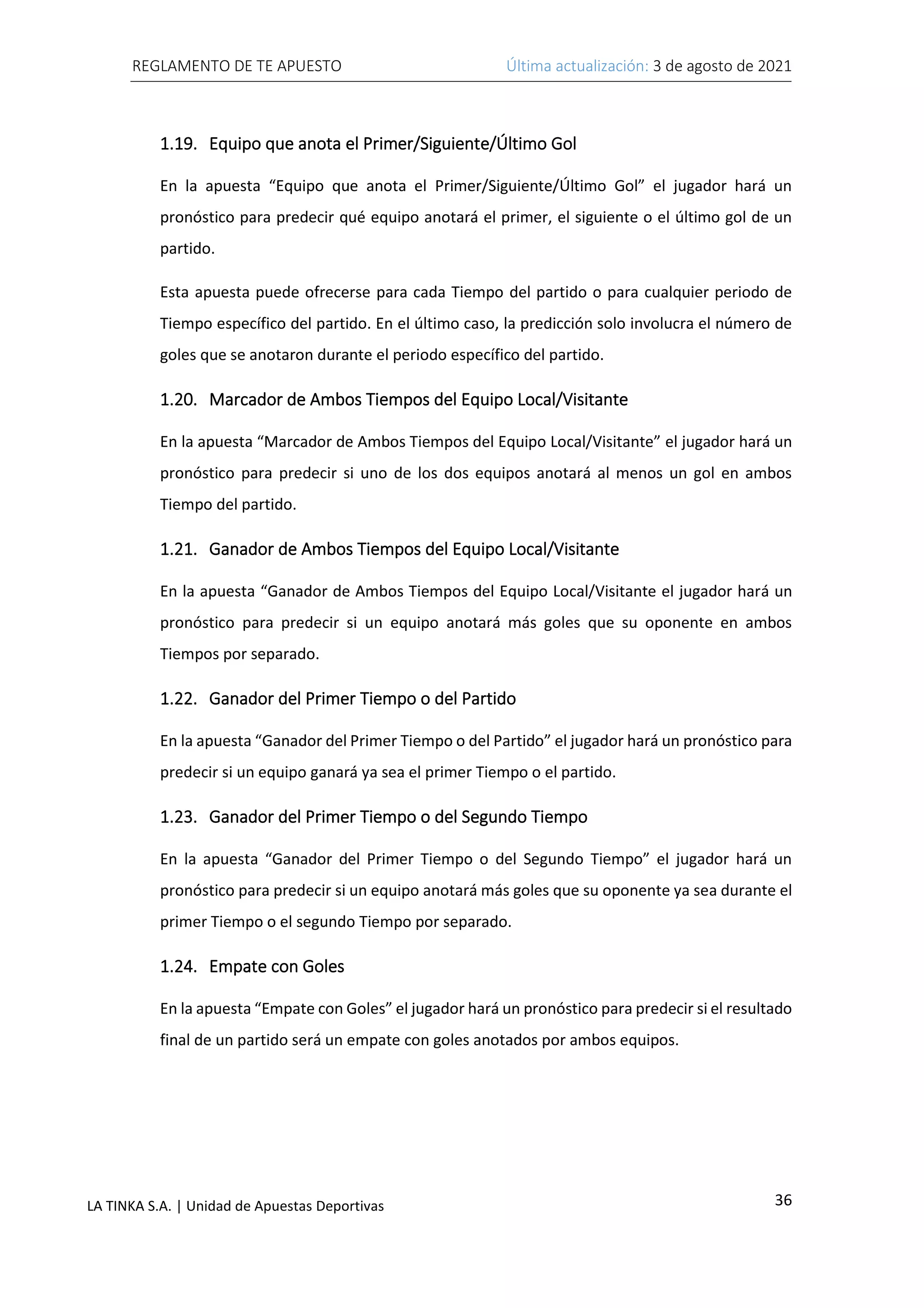 REGLAMENTO DE TE APUESTO Última actualización: 3 de agosto de 2021
36
LA TINKA S.A. | Unidad de Apuestas Deportivas
1.19. Equipo que anota el Primer/Siguiente/Último Gol
En la apuesta “Equipo que anota el Primer/Siguiente/Último Gol” el jugador hará un
pronóstico para predecir qué equipo anotará el primer, el siguiente o el último gol de un
partido.
Esta apuesta puede ofrecerse para cada Tiempo del partido o para cualquier periodo de
Tiempo específico del partido. En el último caso, la predicción solo involucra el número de
goles que se anotaron durante el periodo específico del partido.
1.20. Marcador de Ambos Tiempos del Equipo Local/Visitante
En la apuesta “Marcador de Ambos Tiempos del Equipo Local/Visitante” el jugador hará un
pronóstico para predecir si uno de los dos equipos anotará al menos un gol en ambos
Tiempo del partido.
1.21. Ganador de Ambos Tiempos del Equipo Local/Visitante
En la apuesta “Ganador de Ambos Tiempos del Equipo Local/Visitante el jugador hará un
pronóstico para predecir si un equipo anotará más goles que su oponente en ambos
Tiempos por separado.
1.22. Ganador del Primer Tiempo o del Partido
En la apuesta “Ganador del Primer Tiempo o del Partido” el jugador hará un pronóstico para
predecir si un equipo ganará ya sea el primer Tiempo o el partido.
1.23. Ganador del Primer Tiempo o del Segundo Tiempo
En la apuesta “Ganador del Primer Tiempo o del Segundo Tiempo” el jugador hará un
pronóstico para predecir si un equipo anotará más goles que su oponente ya sea durante el
primer Tiempo o el segundo Tiempo por separado.
1.24. Empate con Goles
En la apuesta “Empate con Goles” el jugador hará un pronóstico para predecir si el resultado
final de un partido será un empate con goles anotados por ambos equipos.
 