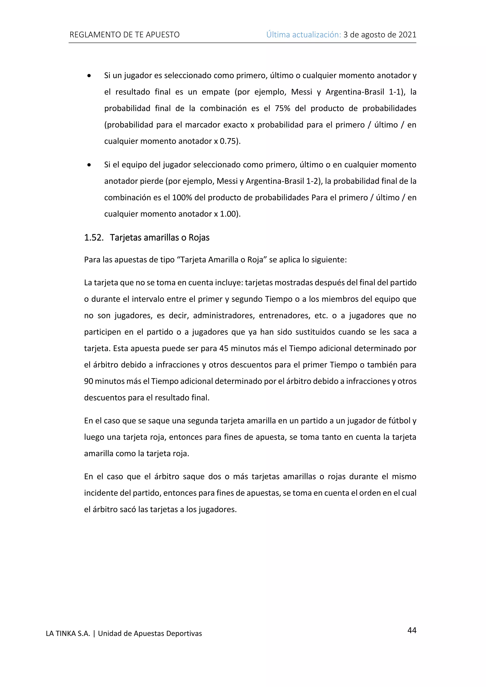 REGLAMENTO DE TE APUESTO Última actualización: 3 de agosto de 2021
44
LA TINKA S.A. | Unidad de Apuestas Deportivas
• Si un jugador es seleccionado como primero, último o cualquier momento anotador y
el resultado final es un empate (por ejemplo, Messi y Argentina-Brasil 1-1), la
probabilidad final de la combinación es el 75% del producto de probabilidades
(probabilidad para el marcador exacto x probabilidad para el primero / último / en
cualquier momento anotador x 0.75).
• Si el equipo del jugador seleccionado como primero, último o en cualquier momento
anotador pierde (por ejemplo, Messi y Argentina-Brasil 1-2), la probabilidad final de la
combinación es el 100% del producto de probabilidades Para el primero / último / en
cualquier momento anotador x 1.00).
1.52. Tarjetas amarillas o Rojas
Para las apuestas de tipo “Tarjeta Amarilla o Roja” se aplica lo siguiente:
La tarjeta que no se toma en cuenta incluye: tarjetas mostradas después del final del partido
o durante el intervalo entre el primer y segundo Tiempo o a los miembros del equipo que
no son jugadores, es decir, administradores, entrenadores, etc. o a jugadores que no
participen en el partido o a jugadores que ya han sido sustituidos cuando se les saca a
tarjeta. Esta apuesta puede ser para 45 minutos más el Tiempo adicional determinado por
el árbitro debido a infracciones y otros descuentos para el primer Tiempo o también para
90 minutos más el Tiempo adicional determinado por el árbitro debido a infracciones y otros
descuentos para el resultado final.
En el caso que se saque una segunda tarjeta amarilla en un partido a un jugador de fútbol y
luego una tarjeta roja, entonces para fines de apuesta, se toma tanto en cuenta la tarjeta
amarilla como la tarjeta roja.
En el caso que el árbitro saque dos o más tarjetas amarillas o rojas durante el mismo
incidente del partido, entonces para fines de apuestas, se toma en cuenta el orden en el cual
el árbitro sacó las tarjetas a los jugadores.
 