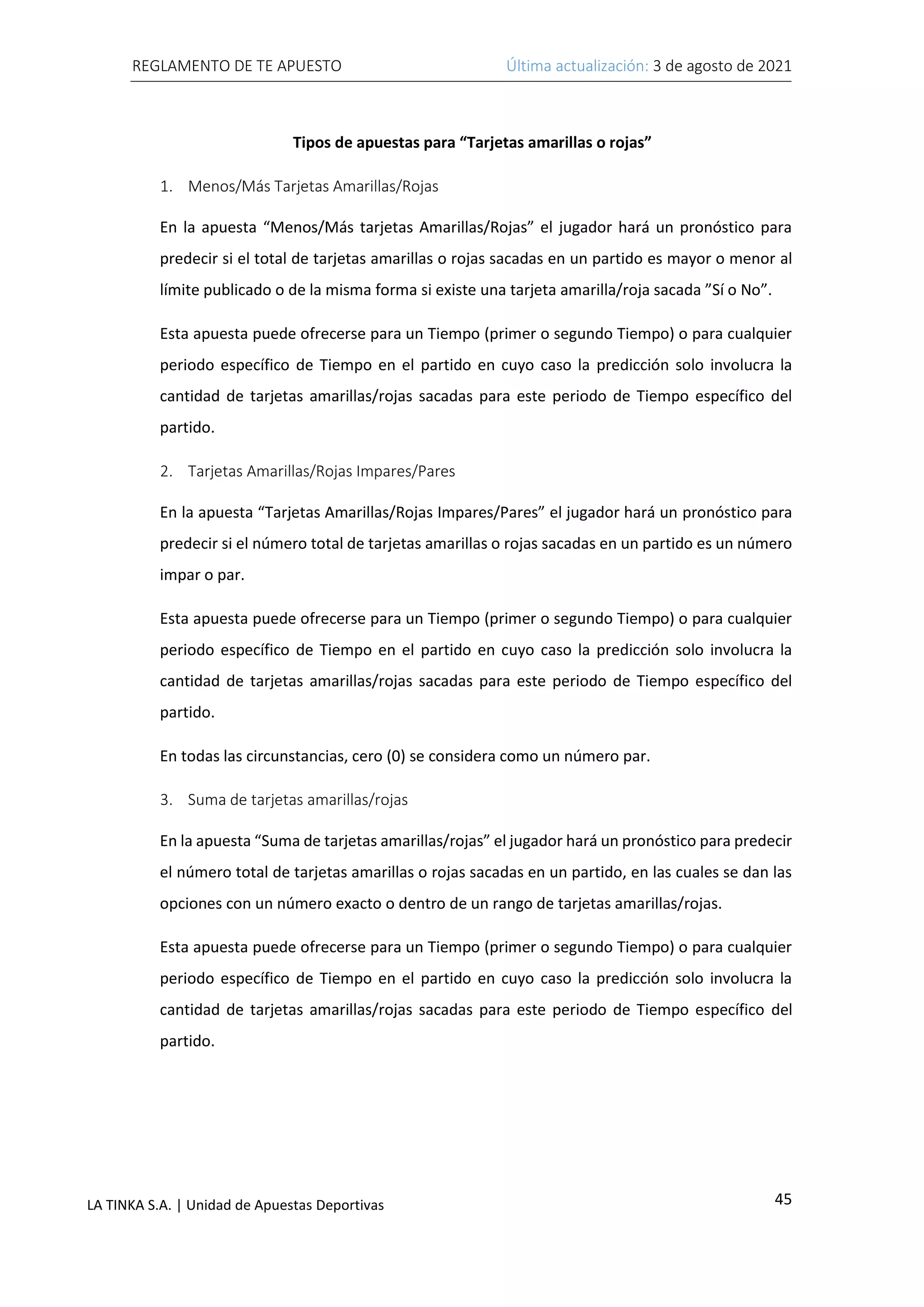 REGLAMENTO DE TE APUESTO Última actualización: 3 de agosto de 2021
45
LA TINKA S.A. | Unidad de Apuestas Deportivas
Tipos de apuestas para “Tarjetas amarillas o rojas”
1. Menos/Más Tarjetas Amarillas/Rojas
En la apuesta “Menos/Más tarjetas Amarillas/Rojas” el jugador hará un pronóstico para
predecir si el total de tarjetas amarillas o rojas sacadas en un partido es mayor o menor al
límite publicado o de la misma forma si existe una tarjeta amarilla/roja sacada ”Sí o No”.
Esta apuesta puede ofrecerse para un Tiempo (primer o segundo Tiempo) o para cualquier
periodo específico de Tiempo en el partido en cuyo caso la predicción solo involucra la
cantidad de tarjetas amarillas/rojas sacadas para este periodo de Tiempo específico del
partido.
2. Tarjetas Amarillas/Rojas Impares/Pares
En la apuesta “Tarjetas Amarillas/Rojas Impares/Pares” el jugador hará un pronóstico para
predecir si el número total de tarjetas amarillas o rojas sacadas en un partido es un número
impar o par.
Esta apuesta puede ofrecerse para un Tiempo (primer o segundo Tiempo) o para cualquier
periodo específico de Tiempo en el partido en cuyo caso la predicción solo involucra la
cantidad de tarjetas amarillas/rojas sacadas para este periodo de Tiempo específico del
partido.
En todas las circunstancias, cero (0) se considera como un número par.
3. Suma de tarjetas amarillas/rojas
En la apuesta “Suma de tarjetas amarillas/rojas” el jugador hará un pronóstico para predecir
el número total de tarjetas amarillas o rojas sacadas en un partido, en las cuales se dan las
opciones con un número exacto o dentro de un rango de tarjetas amarillas/rojas.
Esta apuesta puede ofrecerse para un Tiempo (primer o segundo Tiempo) o para cualquier
periodo específico de Tiempo en el partido en cuyo caso la predicción solo involucra la
cantidad de tarjetas amarillas/rojas sacadas para este periodo de Tiempo específico del
partido.
 