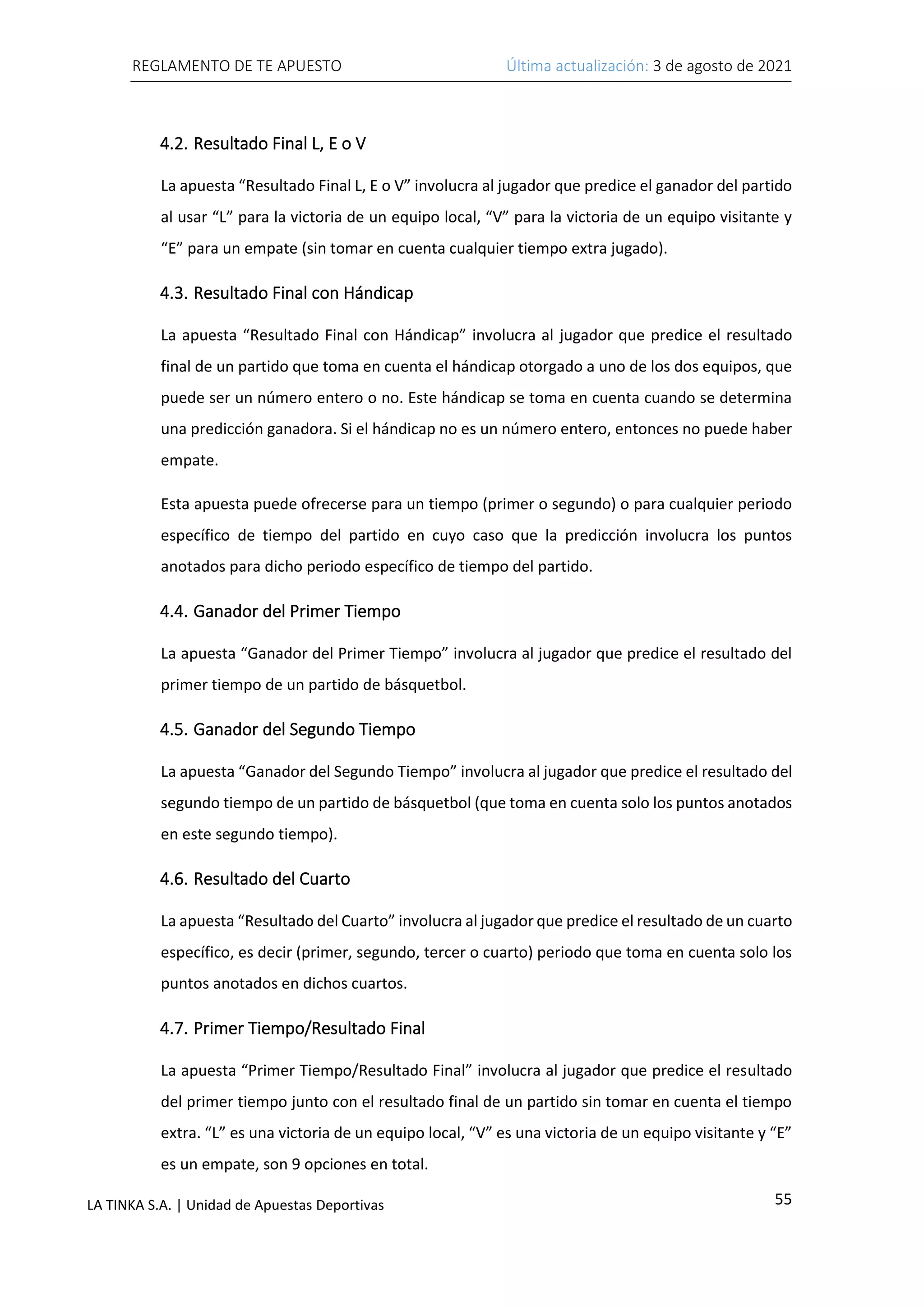 REGLAMENTO DE TE APUESTO Última actualización: 3 de agosto de 2021
55
LA TINKA S.A. | Unidad de Apuestas Deportivas
4.2. Resultado Final L, E o V
La apuesta “Resultado Final L, E o V” involucra al jugador que predice el ganador del partido
al usar “L” para la victoria de un equipo local, “V” para la victoria de un equipo visitante y
“E” para un empate (sin tomar en cuenta cualquier tiempo extra jugado).
4.3. Resultado Final con Hándicap
La apuesta “Resultado Final con Hándicap” involucra al jugador que predice el resultado
final de un partido que toma en cuenta el hándicap otorgado a uno de los dos equipos, que
puede ser un número entero o no. Este hándicap se toma en cuenta cuando se determina
una predicción ganadora. Si el hándicap no es un número entero, entonces no puede haber
empate.
Esta apuesta puede ofrecerse para un tiempo (primer o segundo) o para cualquier periodo
específico de tiempo del partido en cuyo caso que la predicción involucra los puntos
anotados para dicho periodo específico de tiempo del partido.
4.4. Ganador del Primer Tiempo
La apuesta “Ganador del Primer Tiempo” involucra al jugador que predice el resultado del
primer tiempo de un partido de básquetbol.
4.5. Ganador del Segundo Tiempo
La apuesta “Ganador del Segundo Tiempo” involucra al jugador que predice el resultado del
segundo tiempo de un partido de básquetbol (que toma en cuenta solo los puntos anotados
en este segundo tiempo).
4.6. Resultado del Cuarto
La apuesta “Resultado del Cuarto” involucra al jugador que predice el resultado de un cuarto
específico, es decir (primer, segundo, tercer o cuarto) periodo que toma en cuenta solo los
puntos anotados en dichos cuartos.
4.7. Primer Tiempo/Resultado Final
La apuesta “Primer Tiempo/Resultado Final” involucra al jugador que predice el resultado
del primer tiempo junto con el resultado final de un partido sin tomar en cuenta el tiempo
extra. “L” es una victoria de un equipo local, “V” es una victoria de un equipo visitante y “E”
es un empate, son 9 opciones en total.
 