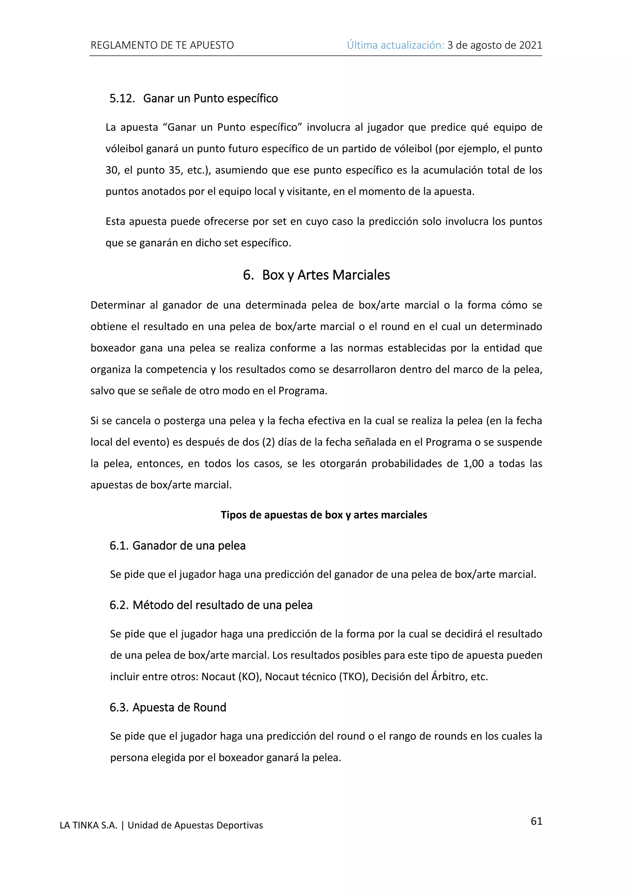 REGLAMENTO DE TE APUESTO Última actualización: 3 de agosto de 2021
61
LA TINKA S.A. | Unidad de Apuestas Deportivas
5.12. Ganar un Punto específico
La apuesta “Ganar un Punto específico” involucra al jugador que predice qué equipo de
vóleibol ganará un punto futuro específico de un partido de vóleibol (por ejemplo, el punto
30, el punto 35, etc.), asumiendo que ese punto específico es la acumulación total de los
puntos anotados por el equipo local y visitante, en el momento de la apuesta.
Esta apuesta puede ofrecerse por set en cuyo caso la predicción solo involucra los puntos
que se ganarán en dicho set específico.
6. Box y Artes Marciales
Determinar al ganador de una determinada pelea de box/arte marcial o la forma cómo se
obtiene el resultado en una pelea de box/arte marcial o el round en el cual un determinado
boxeador gana una pelea se realiza conforme a las normas establecidas por la entidad que
organiza la competencia y los resultados como se desarrollaron dentro del marco de la pelea,
salvo que se señale de otro modo en el Programa.
Si se cancela o posterga una pelea y la fecha efectiva en la cual se realiza la pelea (en la fecha
local del evento) es después de dos (2) días de la fecha señalada en el Programa o se suspende
la pelea, entonces, en todos los casos, se les otorgarán probabilidades de 1,00 a todas las
apuestas de box/arte marcial.
Tipos de apuestas de box y artes marciales
6.1. Ganador de una pelea
Se pide que el jugador haga una predicción del ganador de una pelea de box/arte marcial.
6.2. Método del resultado de una pelea
Se pide que el jugador haga una predicción de la forma por la cual se decidirá el resultado
de una pelea de box/arte marcial. Los resultados posibles para este tipo de apuesta pueden
incluir entre otros: Nocaut (KO), Nocaut técnico (TKO), Decisión del Árbitro, etc.
6.3. Apuesta de Round
Se pide que el jugador haga una predicción del round o el rango de rounds en los cuales la
persona elegida por el boxeador ganará la pelea.
 