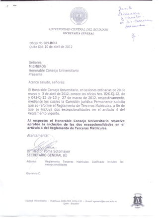 UNWERSIDAD CENTRAL DEL ECUADOR
SECRETARÍA GENERAL
Oficio No S09-HCU
Quito DM, 10 de abril de 2012
Señores
MIEMBROS
Honorable Consejo Universitario
Presente
Atento saludo, señores:
El Honorable Consejo Universitario, en sesiones ordinarias de 20 de
marzo y 3 de abril de 2012, conoce los oficios Nos. 026-CJ-12, de
y 043-CJ-12 de 13 y 27 de marzo de 2012, respectivamente,
mediante los cuales la Comisión Jurídica Permanente solicita
que se reforme el Reglamento de Terceras Matrículas, a fin de
que se incluya dos excepcionalidades en el artículo 4 del
Reglamento vigente.
Al respecto: el Honorable Consejo Universitario resuelve
aprobar la inclusión de las dos excepcionalidades en el
artículo 4 del Reglamento de Terceras Matrículas.
Atentamente,"
/ ':
/ /..-.///7
W~~-+-".~
!Jr-:-ffector.·Poma Sotomayor,-
SECRETARIO GENERAL (E)
Adjunto: Reglamento Terceras Matrículas Codificado incluido las
excepciona lidades
Giovanna C.
Ciudad Universitaria - Te/éfonoS:.2234-722 2234-132 - E-mail: sgeneral@:¡c.uce.edu.ec
Quito - Ecuador
 
