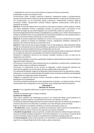 7. Actividades de cierre de minas (cierre temporal, progresivo y final de componentes)
b) Actividades conexas a la actividad minera:
Construcciones civiles, montajes mecánicos y eléctricos, instalaciones anexas o complementarias,
tanques de almacenamiento,tuberías en general,generadores eléctricos, sistemas de transporte que no
son concesionados, uso de maquinaria, equipo y accesorios, mantenimiento mecánico, eléctrico,
comedores, hoteles, campamentos, servicios médicos, vigilancia, construcciones y otros tipos de
prestación de servicios.
Artículo 3.- El presente reglamento es de alcance a toda persona natural o jurídica, pública o privada,
que realice actividades mineras y actividades conexas con personal propio o de terceros en sus
ambientes de trabajo; las que están obligadas a dar cumplimiento a todas sus disposiciones.
El presente reglamento también alcanza a los trabajadores ya aquéllos que no tienen vínculo la boral con
el titular de actividad minera,sino que dependen de una empresa contratista, la cual le presta servicios a
aquél o se encuentran dentro del ámbito de su centro de labores.
Artículo 4.- El presente reglamento establece las normas mínimas para la prevención de los riesgos
laborales, pudiendo los titulares de actividades mineras y trabajadores establecer estándares de
protección que mejoren lo previsto en la presente norma.
Artículo 5.- Toda mención que se haga a la palabra “Ley” en este reglamento, debe entenderse referida
al Texto Único Ordenado de la Ley General de Minería, aprobado por el Decreto Supremo Nº 014-92-EM.
Artículo 6.- El presente reglamento tiene por finalidad fijar normas para:
a) Fomentar una cultura de prevención de los riesgos laborales para que toda la organización interiorice
los conceptos de prevención y proactividad, promoviendo comportamientos seguros.
b) Practicar la explotación racional de los recursos minerales, cuidando la vida y la salud de los
trabajadores y el ambiente.
c) Fomentar el liderazgo,compromiso,participación ytrabajo en equipo de toda la empresa con relación a
Seguridad y Salud Ocupacional.
d) Promover el conocimiento y fácil entendimiento de los estándares, procedimientos y prácticas para
realizar trabajos seguros mediante la capacitación.
e) Promover el cumplimiento de las normas de Seguridad y Salud Ocupacional aplicando las
disposiciones vigentes y los conocimientos técnicos profesionales de la prevención.
f) La adecuada fiscalización integral de la Seguridad y Salud Ocupacional en las operaciones mineras.
g) Asegurar un compromiso visible del titular de actividad minera,empresas contratistas ylos trabajadores
con la gestión de la Seguridad y Salud Ocupacional.
h) Mejorar la autoestima del recurso humano y fomentar el trabajo en equipo a fin de incentivar la
participación de los trabajadores.
i) Fomentar y respetar la participación de las organizaciones sindicales o, en defecto de éstas, la de los
representantes de los trabajadores en las decisiones sobre la Seguridad y Salud Ocupacional.
Subcapítulo II
Definición de Términos
Artículo 7.- Las siguientes definiciones se aplican al presente reglamento:
Acarreo
Traslado de materiales hacia un destino señalado.
Accidente de Trabajo (AT)
Todo suceso repentino que sobrevenga por causa o con ocasión del trabajo y que produzca en el
trabajador una lesión orgánica, una perturbación funcional, una invalidez o la muerte.
Es también accidente de trabajo aquél que se produce durante la ejecución de órdenes del empl eador, o
durante la ejecución de una labor bajo su autoridad, y aun fuera del lugar y horas de trabajo.
Según la gravedad, los accidentes de trabajo con lesiones personales pueden ser:
1. Accidente leve: suceso cuya lesión, resultado de la evaluación médica, genera en el accidentado un
descanso breve con retorno máximo al día siguiente a sus labores habituales.
2. Accidente incapacitante: suceso cuya lesión,resultado de la evaluación médica,da lugar a descanso,
ausencia justificada al trabajo y tratamiento. Para fines estadísticos, no se tomará en cuenta el día de
ocurrido el accidente. Según el grado de incapacidad los accidentes de trabajo pueden ser:
2.1 Parcial temporal: cuando la lesión genera en el accidentado la imposibilidad parcial de utilizar su
organismo; se otorgará tratamiento médico hasta su plena recuperación.
 