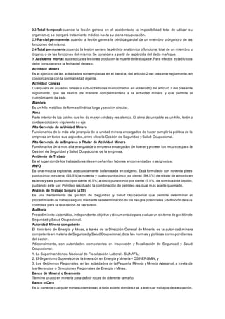 2.2 Total temporal: cuando la lesión genera en el accidentado la imposibilidad total de utilizar su
organismo; se otorgará tratamiento médico hasta su plena recuperación.
2.3 Parcial permanente: cuando la lesión genera la pérdida parcial de un miembro u órgano o de las
funciones del mismo.
2.4 Total permanente: cuando la lesión genera la pérdida anatómica o funcional total de un miembro u
órgano, o de las funciones del mismo. Se considera a partir de la pérdida del dedo meñique.
3. Accidente mortal: suceso cuyas lesiones producen la muerte del trabajador.Para efectos estadísticos
debe considerarse la fecha del deceso.
Actividad Minera
Es el ejercicio de las actividades contempladas en el literal a) del artículo 2 del presente reglamento, en
concordancia con la normatividad vigente.
Actividad Conexa
Cualquiera de aquellas tareas o sub-actividades mencionadas en el literal b) del artículo 2 del presente
reglamento, que se realiza de manera complementaria a la actividad minera y que permite el
cumplimiento de ésta.
Alambre
Es un hilo metálico de forma cilíndrica larga y sección circular.
Alma
Parte interior de los cables que les da mayor solidezy resistencia. El alma de un cable es un hilo, torón o
cordaje colocado siguiendo su eje.
Alta Gerencia de la Unidad Minera
Funcionarios de la más alta jerarquía de la unidad minera encargados de hacer cumplir la política de la
empresa en todos sus aspectos, entre ellos la Gestión de Seguridad y Salud Ocupacional.
Alta Gerencia de la Empresa o Titular de Actividad Minera
Funcionarios de la más alta jerarquía de la empresa encargados de liderar y proveer los recursos para la
Gestión de Seguridad y Salud Ocupacional de la empresa.
Ambiente de Trabajo
Es el lugar donde los trabajadores desempeñan las labores encomendadas o asignadas.
ANFO
Es una mezcla explosiva, adecuadamente balanceada en oxígeno. Está formulado con noventa y tres
punto cinco por ciento (93.5%) a noventa y cuatro punto cinco por ciento (94.5%) de nitrato de amonio en
esferas y seis punto cinco por ciento (6.5%) a cinco punto cinco por ciento (5.5%) de combustible líquido,
pudiendo éste ser: Petróleo residual o la combinación de petróleo residual más aceite quemado.
Análisis de Trabajo Seguro (ATS)
Es una herramienta de gestión de Seguridad y Salud Ocupacional que permite determinar el
procedimiento de trabajo seguro,mediante la determinación de los riesgos potenciales ydefinición de sus
controles para la realización de las tareas.
Auditoría
Procedimiento sistemático,independiente,objetivo y documentado para evaluar un sistema de gestión de
Seguridad y Salud Ocupacional.
Autoridad Minera competente
El Ministerio de Energía y Minas, a través de la Dirección General de Minería, es la autori dad minera
competente en materia de Seguridad y Salud Ocupacional,dicta las normas y políticas correspondientes
del sector.
Adicionalmente, son autoridades competentes en inspección y fiscalización de Seguridad y Salud
Ocupacional:
1. La Superintendencia Nacional de Fiscalización Laboral - SUNAFIL;
2. El Organismo Supervisor de la Inversión en Energía y Minería - OSINERGMIN; y
3. Los Gobiernos Regionales, en las actividades de la Pequeña Minería y Minería Artesanal, a través de
las Gerencias o Direcciones Regionales de Energía y Minas.
Banco de Mineral o Desmonte
Término usado en minería para definir rocas de diferente tamaño.
Banco o Cara
Es la parte de cualquier mina subterránea o a cielo abierto donde se va a efectuar trabajos de excavación.
 