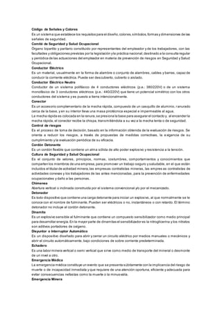 Código de Señales y Colores
Es un sistema que establece los requisitos para el diseño,colores,símbolos,formas y dimensiones de las
señales de seguridad.
Comité de Seguridad y Salud Ocupacional
Órgano bipartito y paritario constituido por representantes del empleador y de los trabajadores, con las
facultades y obligaciones previstas por la legislación yla práctica nacional,destinado a la consulta regular
y periódica de las actuaciones del empleador en materia de prevención de riesgos en Seguridad y Salud
Ocupacional.
Conductor Eléctrico
Es un material, usualmente en la forma de alambre o conjunto de alambres, cables y barras, capaz de
conducir la corriente eléctrica. Puede ser descubierto, cubierto o aislado.
Conductor Eléctrico Neutro
Conductor de un sistema polifásico de 4 conductores eléctricos (p.e.: 380/220V) o de un sistema
monofásico de 3 conductores eléctricos (p.e.: 440/220V) que tiene un potencial simétrico con los otros
conductores del sistema y es puesto a tierra intencionalmente.
Conector
Es un accesorio complementario de la mecha rápida, compuesto de un casquillo de aluminio, ranurado
cerca de la base, y en su interior lleva una masa pirotécnica especial e impermeable al agua.
La mecha rápida es colocada en la ranura,se presiona la base para asegurar el contacto y, al encender la
mecha rápida, el conector recibe la chispa, transmitiéndola a su vez a la mecha lenta o de seguridad.
Control de riesgos
Es el proceso de toma de decisión, basado en la información obtenida de la evaluación de riesgos. Se
orienta a reducir los riesgos, a través de propuestas de medidas correctivas, la e xigencia de su
cumplimiento y la evaluación periódica de su eficacia.
Cordón Detonante
Es un cordón flexible que contiene un alma sólida de alto poder explosivo y resistencia a la tensión.
Cultura de Seguridad y Salud Ocupacional
Es el conjunto de valores, principios, normas, costumbres, comportamientos y conocimientos que
comparten los miembros de una empresa,para promover un trabajo seguro y saludable, en el que están
incluidos el titular de actividad minera,las empresas contratistas mineras, las empres as contratistas de
actividades conexas y los trabajadores de las antes mencionadas, para la prevención de enfermedades
ocupacionales y daño a las personas.
Chimenea
Abertura vertical o inclinada construida por el sistema convencional y/o por el mecanizado.
Detonador
Es todo dispositivo que contiene una carga detonante para iniciar un explosivo, al que normalmente se le
conoce con el nombre de fulminante. Pueden ser eléctricos o no, instantáneos o con retardo. El término
detonador no incluye al cordón detonante.
Dinamita
Es un explosivo sensible al fulminante que contiene un compuesto sensibilizador como medio principal
para desarrollar energía.En la mayor parte de dinamitas el sensibilizador es la nitroglicerina y los nitratos
son aditivos portadores de oxígeno.
Disyuntor o Interruptor Automático
Es un dispositivo diseñado para abrir y cerrar un circuito eléctrico por medios manuales o mecánicos y
abrir el circuito automáticamente, bajo condiciones de sobre corriente predeterminada.
Echadero
Es una labor minera vertical o semi vertical que sirve como medio de transporte del mineral o desmonte
de un nivel a otro.
Emergencia Médica
La emergencia médica constituye un evento que se presenta súbitamente con la implicancia del riesgo de
muerte o de incapacidad inmediata y que requiere de una atención oportuna, eficiente y adecuada para
evitar consecuencias nefastas como la muerte o la minusvalía.
Emergencia Minera
 