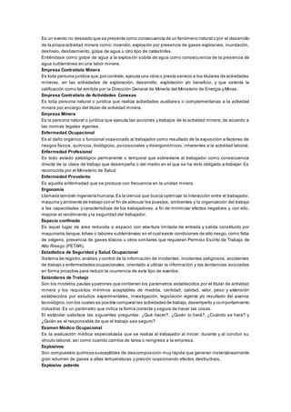 Es un evento no deseado que se presenta como consecuencia de un fenómeno natural o por el desarrollo
de la propia actividad minera como: incendio, explosión por presencia de gases explosivos, inundación,
deshielo, deslizamiento, golpe de agua u otro tipo de catástrofes.
Entiéndase como golpe de agua a la explosión súbita de agua como consecuencia de la presencia de
agua subterránea en una labor minera.
Empresa Contratista Minera
Es toda persona jurídica que,por contrato, ejecuta una obra o presta servicio a los titulares de actividades
mineras, en las actividades de exploración, desarrollo, explotación y/o beneficio, y que ostenta la
calificación como tal emitida por la Dirección General de Minería del Ministerio de Energía y Minas.
Empresa Contratista de Actividades Conexas
Es toda persona natural o jurídica que realiza actividades auxiliares o complementarias a la actividad
minera por encargo del titular de actividad minera.
Empresa Minera
Es la persona natural o jurídica que ejecuta las acciones y trabajos de la actividad minera, de acuerdo a
las normas legales vigentes.
Enfermedad Ocupacional
Es el daño orgánico o funcional ocasionado al trabajador como resultado de la exposición a factores de
riesgos físicos, químicos, biológicos, psicosociales y disergonómicos, inherentes a la actividad laboral.
Enfermedad Profesional
Es todo estado patológico permanente o temporal que sobreviene al trabajador como consecuencia
directa de la clase de trabajo que desempeña o del medio en el que se ha visto obligado a trabajar. Es
reconocida por el Ministerio de Salud.
Enfermedad Prevalente
Es aquella enfermedad que se produce con frecuencia en la unidad minera.
Ergonomía
Llamada también ingeniería humana.Es la ciencia que busca optimizar la interacción entre el trabajador,
máquina y ambiente de trabajo con el fin de adecuar los puestos, ambientes y la organización del trabajo
a las capacidades y características de los trabajadores, a fin de minimizar efectos negativos y, con ello,
mejorar el rendimiento y la seguridad del trabajador.
Espacio confinado
Es aquel lugar de área reducida o espacio con abertura limitada de entrada y salida constituido por
maquinaria,tanque,tolvas o labores subterráneas;en el cual existe condiciones de alto riesgo,como falta
de oxígeno, presencia de gases tóxicos u otros similares que requieran Permiso Escrito de Trabajo de
Alto Riesgo (PETAR).
Estadística de Seguridad y Salud Ocupacional
Sistema de registro,análisis y control de la información de incidentes, incidentes peligrosos, accidentes
de trabajo y enfermedades ocupacionales, orientado a utilizar la información y las tendencias asociadas
en forma proactiva para reducir la ocurrencia de este tipo de eventos.
Estándares de Trabajo
Son los modelos,pautas ypatrones que contienen los parámetros establecidos por el titular de actividad
minera y los requisitos mínimos aceptables de medida, cantidad, calidad, valor, peso y extensión
establecidos por estudios experimentales, investigación, legislación vigente y/o resultado del avance
tecnológico,con los cuales es posible comparar las actividades de trabajo,desempeño y comportamiento
industrial. Es un parámetro que indica la forma correcta y segura de hacer las cosas.
El estándar satisface las siguientes preguntas: ¿Qué hacer?, ¿Quién lo hará?, ¿Cuándo se hará? y
¿Quién es el responsable de que el trabajo sea seguro?
Examen Médico Ocupacional
Es la evaluación médica especializada que se realiza al trabajador al iniciar, durante y al concluir su
vínculo laboral, así como cuando cambia de tarea o reingresa a la empresa.
Explosivos
Son compuestos químicos susceptibles de descomposición muy rápida que generan instantáneamente
gran volumen de gases a altas temperaturas y presión ocasionando efectos destructivos.
Explosivo potente
 