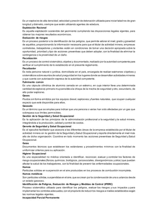 Es un explosivo de alta densidad,velocidad y presión de detonación utilizada para iniciar talad ros de gran
longitud y diámetro, siempre que estén utilizando agentes de voladura.
Explotación Racional
Es aquella explotación sostenible del yacimiento cumpliendo las disposiciones legales vigentes, para
obtener los mejores resultados económicos.
Evaluación de riesgos
Es un proceso posterior a la identificación de los peligros, que permite valorar el nivel, grado y gravedad
de aquéllos, proporcionando la información necesaria para que el titular de actividad minera, empresas
contratistas, trabajadores y visitantes estén en condiciones de tomar una decisión apropiada sobre la
oportunidad, prioridad y tipo de acciones preventivas que deben adoptar, con la finalidad de eliminar la
contingencia o la proximidad de un daño.
Fiscalización
Es un proceso de control sistemático,objetivo y documentado,realizado por la autoridad competente para
verificar el cumplimiento de lo establecido en el presente reglamento.
Fiscalizador
Es toda persona natural o jurídica, domiciliada en el país, encargada de realizar exámenes o bjetivos y
sistemáticos sobre asuntos de salud yseguridad en los lugares donde se desarrollan actividades mineras
y que cuenta con autorización expresa de la autoridad competente.
Fulminante común
Es una cápsula cilíndrica de aluminio cerrada en un extrem o, en cuyo interior lleva una determinada
cantidad de explosivo primario muysensible a la chispa de la mecha de seguridad y otro, secundario, de
alto poder explosivo.
Gases
Fluidos sin forma emitidos por los equipos diesel, explosivos y fuentes naturales, que ocupan cualquier
espacio que esté disponible para ellos.
Gaseado
Es un término que se emplea para indicar que una persona o varias han sido afectadas por un gas que
sobrepasa sus límites permisibles.
Gestión de la Seguridad y Salud Ocupacional
Es la aplicación de los principios de la administración profesional a la seguridad y la salud minera,
integrándola a la producción, calidad y control de costos.
Gerente de Seguridad y Salud Ocupacional
Es el ejecutivo facilitador que asesora a las diferentes áreas de la empresa establecida por el titular de
actividad minera en la gestión de la Seguridad y Salud Ocupacional y reporta directamente al nivel más
alto de dicha organización. Coordina en todo momento las acciones preventivas de Seguridad y Salud
Ocupacional.
Guías
Documentos técnicos que establecen los estándares y procedimientos mínimos con la finalidad de
uniformizar criterios para su aplicación.
Higiene Ocupacional
Es una especialidad no médica orientada a identificar, reconocer, evaluar y controlar los factores de
riesgo ocupacionales (físicos,químicos, biológicos, psicosociales, disergonómicos y otros) que puedan
afectar la salud de los trabajadores, con la finalidad de prevenir las enfermedades ocupacionales.
Humos
Partículas sólidas en suspensión en el aire producidas en los procesos de combustión incompleta.
Humos metálicos
Son partículas sólidas,suspendidas en el aire,que se crean por la condensación de una s ustancia desde
un estado gaseoso.
Identificación de Peligros, Evaluación de Riesgos y Medidas de Control (IPERC)
Proceso sistemático utilizado para identificar los peligros, evaluar los riesgos y sus impactos y para
implementar los controles adecuados,con el propósito de reducir los riesgos a niveles establecidos según
las normas legales vigentes.
Incapacidad Parcial Permanente
 
