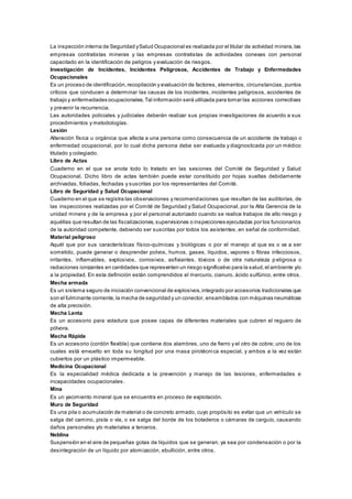 La inspección interna de Seguridad ySalud Ocupacional es realizada por el titular de actividad minera,las
empresas contratistas mineras y las empresas contratistas de actividades conexas con personal
capacitado en la identificación de peligros y evaluación de riesgos.
Investigación de Incidentes, Incidentes Peligrosos, Accidentes de Trabajo y Enfermedades
Ocupacionales
Es un proceso de identificación,recopilación y evaluación de factores, elementos, circunstancias, puntos
críticos que conducen a determinar las causas de los incidentes, incidentes peligrosos, accidentes de
trabajo y enfermedades ocupacionales.Tal información será utilizada para tomar las acciones correctivas
y prevenir la recurrencia.
Las autoridades policiales y judiciales deberán realizar sus propias investigaciones de acuerdo a sus
procedimientos y metodologías.
Lesión
Alteración física u orgánica que afecta a una persona como consecuencia de un accidente de trabajo o
enfermedad ocupacional, por lo cual dicha persona debe ser evaluada y diagnosticada por un médico
titulado y colegiado.
Libro de Actas
Cuaderno en el que se anota todo lo tratado en las sesiones del Comité de Seguridad y Salud
Ocupacional. Dicho libro de actas también puede estar constituido por hojas sueltas debidamente
archivadas, foliadas, fechadas y suscritas por los representantes del Comité.
Libro de Seguridad y Salud Ocupacional
Cuaderno en el que se registra las observaciones y recomendaciones que resultan de las auditorías, de
las inspecciones realizadas por el Comité de Seguridad y Salud Ocupacional, por la Alta Gerencia de la
unidad minera y de la empresa y por el personal autorizado cuando se realice trabajos de alto riesgo y
aquéllas que resultan de las fiscalizaciones,supervisiones o inspecciones ejecutadas por los funcionarios
de la autoridad competente, debiendo ser suscritas por todos los asistentes, en señal de conformidad.
Material peligroso
Aquél que por sus características físico-químicas y biológicas o por el manejo al que es o va a ser
sometido, puede generar o desprender polvos, humos, gases, líquidos, vapores o fibras infecciosos,
irritantes, inflamables, explosivos, corrosivos, asfixiantes, tóxicos o de otra naturaleza p eligrosa o
radiaciones ionizantes en cantidades que representen un riesgo significativo para la salud,el ambiente y/o
a la propiedad. En esta definición están comprendidos el mercurio, cianuro, ácido sulfúrico, entre otros.
Mecha armada
Es un sistema seguro de iniciación convencional de explosivos,integrado por accesorios tradicionales que
son el fulminante corriente,la mecha de seguridad y un conector, ensamblados con máquinas neumáticas
de alta precisión.
Mecha Lenta
Es un accesorio para voladura que posee capas de diferentes materiales que cubren el reguero de
pólvora.
Mecha Rápida
Es un accesorio (cordón flexible) que contiene dos alambres, uno de fierro y el otro de cobre; uno de los
cuales está envuelto en toda su longitud por una masa pirotécnica especial, y ambos a la vez están
cubiertos por un plástico impermeable.
Medicina Ocupacional
Es la especialidad médica dedicada a la prevención y manejo de las lesiones, enfermedades e
incapacidades ocupacionales.
Mina
Es un yacimiento mineral que se encuentra en proceso de explotación.
Muro de Seguridad
Es una pila o acumulación de material o de concreto armado, cuyo propósito es evitar que un vehículo se
salga del camino, pista o vía, o se salga del borde de los botaderos o cámaras de carguío, causando
daños personales y/o materiales a terceros.
Neblina
Suspensión en el aire de pequeñas gotas de líquidos que se generan, ya sea por condensación o por la
desintegración de un líquido por atomización, ebullición, entre otros.
 