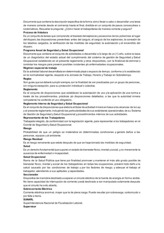 Documento que contiene la descripción específica de la forma cómo llevar a cabo o desarrollar una tarea
de manera correcta desde el comienzo hasta el final, dividida en un conjunto de pasos consecutivos o
sistemáticos. Resuelve la pregunta: ¿Cómo hacer el trabajo/tarea de manera correcta y segura?
Proceso de Voladura
Es un conjunto de tareas que comprende:el traslado del explosivo y accesorios de los polvorines al lugar
del disparo,las disposiciones preventivas antes del carguío, el carguío de los explosivos, la conexión de
los taladros cargados, la verificación de las medidas de seguridad, la autorización y el encendido del
disparo.
Programa Anual de Seguridad y Salud Ocupacional
Documento que contiene el conjunto de actividades a desarrollar a lo largo de un (1) año, sobre la base
de un diagnóstico del estado actual del cumplimiento del sistema de gestión de Seguridad y Salud
Ocupacional establecido en el presente reglamento y otros dispositivos, con la finalid ad de eliminar o
controlar los riesgos para prevenir posibles incidentes y/o enfermedades ocupacionales.
Régimen especial de trabajo
Es la actividad laboral desarrollada en determinado plazo o espacio de tiempo, conforme a lo establecido
en la normatividad vigente, respecto a la Jornada de Trabajo, Horario y Trabajo en Sobretiempo.
Reglas
Son guías que se deberá cumplir siempre,con la finalidad de ser practicadas por un grupo de personas,
sin ninguna excepción, para su protección individual o colectiva.
Reglamento
Es el conjunto de disposiciones que establecen la autorización de uso y la aplicación de una norma a
través de los procedimientos, prácticas y/o disposiciones detallados, a las que la autoridad minera
competente ha conferido el uso obligatorio.
Reglamento Interno de Seguridad y Salud Ocupacional
Es el conjunto de disposiciones que elabora el titular de actividad minera en base a los alcances de la Ley
y el presente reglamento,incluyendo las particularidades de sus estándares operacionales,de su Sistema
de Gestión de Seguridad y Salud Ocupacional y procedimientos internos de sus actividades.
Representante de los Trabajadores
Trabajador elegido, de conformidad con la legislación vigente, para representar a los trabajadores en el
Comité de Seguridad y Salud Ocupacional.
Riesgo
Probabilidad de que un peligro se materialice en determinadas condiciones y genere daños a las
personas, equipos y al ambiente.
Riesgo Residual
Es el riesgo remanente que existe después de que se haya tomado las medidas de seg uridad.
Salud
Es un derecho fundamental que supone un estado de bienestar físico,mental y social, y no meramente la
ausencia de enfermedad o incapacidad.
Salud Ocupacional
Rama de la Salud Pública que tiene por finalidad promover y mantener el más alto grado posible de
bienestar físico, mental y social de los trabajadores en todas las ocupaciones, prevenir todo daño a la
salud causado por las condiciones de trabajo y por los factores de riesgo; y adecuar el trabajo al
trabajador, atendiendo a sus aptitudes y capacidades.
Seccionador
Dispositivo de maniobra destinado a separar un circuito eléctrico de la fuente de energía en forma visible.
No tiene capacidad de interrupción de corriente y está destinado a ser manipulado solamente después
que el circuito ha sido abierto.
Sobrecorriente Eléctrica
Corriente eléctrica anormal, mayor que la de plena carga. Puede resultar por sobrecarga, cortocircuito o
por falla a tierra.
SUNAFIL
Superintendencia Nacional de Fiscalización Laboral.
Supervisor
 