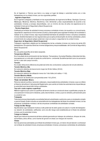 Es el Ingeniero o Técnico que tiene a su cargo un lugar de trabajo o autoridad sobre uno o más
trabajadores en la unidad minera, con los siguientes perfiles:
- Ingeniero Supervisor:
Es el ingeniero colegiado y habilitado en las especialidades de Ingeniería de Minas, Geología, Química,
Metalurgia, Mecánica, Eléctrica, Electrónica, Civil, Ambiental y otras especialidades de acuerdo a las
actividades mineras y conexas desarrolladas, con un mínimo de dos (2) años de experiencia en la
actividad minera y/o en Seguridad y Salud Ocupacional.
- Técnico Supervisor:
Calificado por el titular de actividad minera o empresa contratista minera, de acuerdo a su conocimiento,
capacitación,experiencia mínima de tres (3) años y desempeño para organizar el trabajo de la actividad a
realizar en la unidad minera, bajo responsabilidad del titular de actividad minera o empresa contratista
minera.Está familiarizado con las regulaciones que se aplica al desempeño de dichas actividades y tiene
conocimiento de cualquier peligro potencial o real a la salud o seguridad en la unidad minera.
Supervisor de Seguridad y Salud Ocupacional
Trabajador capacitado, elegido por los trabajadores de las unidades mineras con menos de veinte (20)
trabajadores.El supervisor tiene las mismas obligaciones yresponsabilidades del Comité de Seguridad y
Salud Ocupacional.
Tarea
Es una parte específica de la labor asignada.
Temperatura Efectiva
Es el resultado de la combinación de tres factores: Temperatura, Humedad Relativa y Velocidad del Aire,
que expresa en un solo valor el grado de confort termo - ambiental.Se define también como la sensación
de frío o calor del cuerpo humano.
Tensión
Es el valor eficaz de la diferencia de potencial entre dos conductores cualquiera del circuito eléctrico.
Tensión Eléctrica Alta
Es la tensión eléctrica de transmisión mayor de 35 kilo Voltios (35 kV).
Tensión Eléctrica Baja
Es la tensión eléctrica de utilización menor de 1 kilo Voltio (mil voltios = 1 kV).
Tensión Eléctrica Media
Es la tensión de distribución comprendida entre 1 kV y 35 kV.
Titular de Actividad Minera
Persona natural o jurídica,nacional o extranjera, responsable de las actividades mineras a que se refiere
el literal a) del artículo 2 del presente Reglamento,que cuente con todas las autorizaciones requeridas por
la autoridad para desarrollar dichas actividades.
Top soil o suelo orgánico superficial
Material orgánico que cubre la superficie del terreno donde se construirá obras superficiales propias de
una operación minera (como relaveras,pads,desmonteras u otras) y que es extraído y almacenado para
su posterior uso.
Trabajador
Toda persona que desempeña una actividad laboral subordinada o autónoma,para un empleador privado
o para el Estado.Están incluidos en esta definición los trabajadores del titular de actividad minera, d e las
empresas contratistas mineras o de las empresas contratistas de actividades conexas.
Trabajo de Alto Riesgo
Aquella tarea cuya realización implica un alto potencial de daño grave a la salud o muerte del trabajador.
La relación de actividades calificadas como de alto riesgo será establecida por el titular de actividad
minera y por la autoridad minera.
Trabajo en Caliente
Aquél que involucra la presencia de llama abierta generada por trabajos de soldadura, chispas de corte,
esmerilado y otros afines, como fuente de ignición en áreas con riesgos de incendio.
Visitas
Son las personas autorizadas por el titular de actividad minera que, sin tener vínculo laboral o contractual
con el titular de actividad minera,empresas contratistas mineras y empresas contratistas de actividades
 