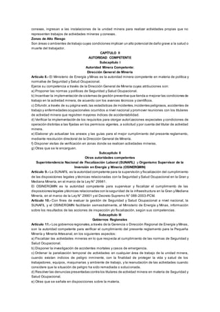 conexas, ingresan a las instalaciones de la unidad minera para realizar actividades propias que no
representen trabajos de actividades mineras y conexas.
Zonas de Alto Riesgo
Son áreas o ambientes de trabajo cuyas condiciones implican un alto potencial de daño grave a la salud o
muerte del trabajador.
CAPÍTULO II
AUTORIDAD COMPETENTE
Subcapítulo I
Autoridad Minera Competente:
Dirección General de Minería
Artículo 8.- El Ministerio de Energía y Minas es la autoridad minera competente en materia de política y
normativa de Seguridad y Salud Ocupacional.
Ejerce su competencia a través de la Dirección General de Minería cuyas atribuciones son:
a) Proponer las normas y políticas de Seguridad y Salud Ocupacional.
b) Incentivar la implementación de sistemas de gestión preventiva que tienda a mejorar las condiciones de
trabajo en la actividad minera, de acuerdo con los avances técnicos y científicos.
c) Difundir,a través de su página web,las estadísticas de incidentes,incidentes peligrosos, accidentes de
trabajo y enfermedades ocupacionales ocurridos a nivel nacional y promover reuniones con los titulares
de actividad minera que registren mayores índices de accidentabilidad.
d) Verificar la implementación de los requisitos para otorgar autorizaciones especiales y condiciones de
operación distintas a las fijadas en los permisos vigentes, a solicitud y por cuenta del titular de actividad
minera.
e) Elaborar y/o actualizar los anexos y las guías para el mejor cumplimiento del presente reglamento,
mediante resolución directoral de la Dirección General de Minería.
f) Disponer visitas de verificación en zonas donde se realicen actividades mineras.
g) Otras que se le encarguen.
Subcapítulo II
Otras autoridades competentes
Superintendencia Nacional de Fiscalización Laboral (SUNAFIL) y Organismo Supervisor de la
Inversión en Energía y Minería (OSINERGMIN)
Artículo 9.- La SUNAFIL es la autoridad competente para la supervisión y fiscalización del cumplimiento
de las disposiciones legales y técnicas relacionadas con la Seguridad y Salud Ocupacional en la Gran y
Mediana Minería, en el marco de la Ley N° 29981.
El OSINERGMIN es la autoridad competente para supervisar y fiscalizar el cumplimiento de las
disposiciones legales ytécnicas relacionadas con la seguridad de la infraestructura en la Gran y Mediana
Minería, en el marco de la Ley N° 29901 y el Decreto Supremo N° 088-2003-PCM.
Artículo 10.- Con fines de evaluar la gestión de Seguridad y Salud Ocupacional a nivel nacional, la
SUNAFIL y el OSINERGMIN facilitarán semestralmente, al Ministerio de Energía y Minas, información
sobre los resultados de las acciones de inspección y/o fiscalización, según sus competencias.
Subcapítulo III
Gobiernos Regionales
Artículo 11.- Los gobiernos regionales,a través de la Gerencia o Dirección Regional de Energía y Minas,
son la autoridad competente para verificar el cumplimiento del presente reglamento para la Pequeña
Minería y Minería Artesanal, en los siguientes aspectos:
a) Fiscalizar las actividades mineras en lo que respecta al cumplimiento de las normas de Seguridad y
Salud Ocupacional.
b) Disponer la investigación de accidentes mortales y casos de emergencia.
c) Ordenar la paralización temporal de actividades en cualquier área de trabajo de la unidad minera,
cuando existan indicios de peligro inminente, con la finalidad de proteger la vida y salud de los
trabajadores, equipos, maquinarias y ambiente de trabajo, y la reanudación de las actividades cuando
considere que la situación de peligro ha sido remediada o solucionada.
d) Resolver las denuncias presentadas contra los titulares de actividad minera en materia de Seguridad y
Salud Ocupacional.
e) Otras que se señale en disposiciones sobre la materia.
 