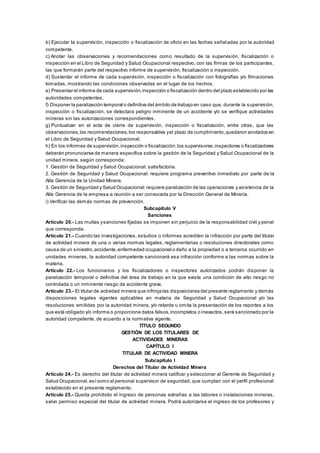 b) Ejecutar la supervisión, inspección o fiscalización de oficio en las fechas señaladas por la autoridad
competente.
c) Anotar las observaciones y recomendaciones como resultado de la supervisión, fiscalización o
inspección en el Libro de Seguridad y Salud Ocupacional respectivo, con las firmas de los participantes,
las que formarán parte del respectivo informe de supervisión, fiscalización o inspección.
d) Sustentar el informe de cada supervisión, inspección o fiscalización con fotografías y/o filmaciones
tomadas, mostrando las condiciones observadas en el lugar de los hechos.
e) Presentar el informe de cada supervisión,inspección o fiscalización dentro del plazo establecido por las
autoridades competentes.
f) Disponer la paralización temporal o definitiva del ámbito de trabajo en caso que, durante la supervisión,
inspección o fiscalización, se detectara peligro inminente de un accidente y/o se verifique actividades
mineras sin las autorizaciones correspondientes.
g) Puntualizar en el acta de cierre de supervisión, inspección o fiscalización, entre otras, que las
observaciones,las recomendaciones,los responsables yel plazo de cumplimiento,quedaron anotados en
el Libro de Seguridad y Salud Ocupacional.
h) En los informes de supervisión,inspección o fiscalización,los supervisores,inspectores o fiscalizadores
deberán pronunciarse de manera específica sobre la gestión de la Seguridad y Salud Ocupacional de la
unidad minera, según corresponda:
1. Gestión de Seguridad y Salud Ocupacional: satisfactoria.
2. Gestión de Seguridad y Salud Ocupacional: requiere programa preventivo inmediato por parte de la
Alta Gerencia de la Unidad Minera.
3. Gestión de Seguridad y Salud Ocupacional:requiere paralización de las operaciones y asistencia de la
Alta Gerencia de la empresa a reunión a ser convocada por la Dirección General de Minería.
i) Verificar las demás normas de prevención.
Subcapítulo V
Sanciones
Artículo 20.- Las multas ysanciones fijadas se imponen sin perjuicio de la responsabilidad civil y penal
que corresponda.
Artículo 21.- Cuando las investigaciones, estudios o informes acrediten la infracción por parte del titular
de actividad minera de una o varias normas legales, reglamentarias o resoluciones directorales como
causa de un siniestro,accidente,enfermedad ocupacional o daño a la propiedad o a terceros ocurrido en
unidades mineras, la autoridad competente sancionará esa infracción conforme a las normas sobre la
materia.
Artículo 22.- Los funcionarios y los fiscalizadores o inspectores autorizados podrán disponer la
paralización temporal o definitiva del área de trabajo en la que exista una condición de alto riesgo no
controlada o un inminente riesgo de accidente grave.
Artículo 23.- El titular de actividad minera que infrinja las disposiciones del presente reglamento y demás
disposiciones legales vigentes aplicables en materia de Seguridad y Salud Ocupacional y/o las
resoluciones emitidas por la autoridad minera, y/o retarde u omita la presentación de los reportes a los
que está obligado y/o informe o proporcione datos falsos,incompletos o inexactos,será sancionado por la
autoridad competente, de acuerdo a la normativa vigente.
TÍTULO SEGUNDO
GESTIÓN DE LOS TITULARES DE
ACTIVIDADES MINERAS
CAPÍTULO I
TITULAR DE ACTIVIDAD MINERA
Subcapítulo I
Derechos del Titular de Actividad Minera
Artículo 24.- Es derecho del titular de actividad minera calificar y seleccionar al Gerente de Seguridad y
Salud Ocupacional,asícomo al personal supervisor de seguridad, que cumplan con el perfil profesional
establecido en el presente reglamento.
Artículo 25.- Queda prohibido el ingreso de personas extrañas a las labores o instalaciones mineras,
salvo permiso especial del titular de actividad minera. Podrá autorizarse el ingreso de los profesores y
 