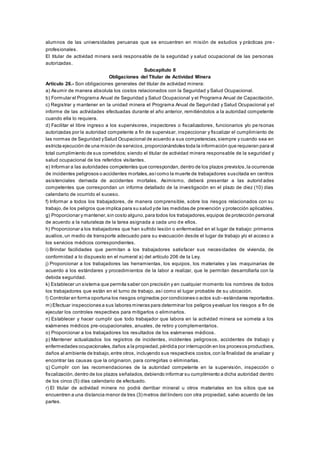 alumnos de las universidades peruanas que se encuentren en misión de estudios y prácticas pre -
profesionales.
El titular de actividad minera será responsable de la seguridad y salud ocupacional de las personas
autorizadas.
Subcapítulo II
Obligaciones del Titular de Actividad Minera
Artículo 26.- Son obligaciones generales del titular de actividad minera:
a) Asumir de manera absoluta los costos relacionados con la Seguridad y Salud Ocupacional.
b) Formular el Programa Anual de Seguridad y Salud Ocupacional y el Programa Anual de Capacitación.
c) Registrar y mantener en la unidad minera el Programa Anual de Seguridad y Salud Ocupacional y el
informe de las actividades efectuadas durante el año anterior, remitiéndolos a la autoridad competente
cuando ella lo requiera.
d) Facilitar el libre ingreso a los supervisores, inspectores o fiscalizadores, funcionarios y/o pe rsonas
autorizadas por la autoridad competente a fin de supervisar, inspeccionar y fiscalizar el cumplimiento de
las normas de Seguridad ySalud Ocupacional de acuerdo a sus competencias,siempre y cuando sea en
estricta ejecución de una misión de servicios,proporcionándoles toda la información que requieran para el
total cumplimiento de sus cometidos; siendo el titular de actividad minera responsable de la seguridad y
salud ocupacional de los referidos visitantes.
e) Informar a las autoridades competentes que correspondan,dentro de los plazos previstos,la ocurrencia
de incidentes peligrosos o accidentes mortales,asícomo la muerte de trabajadores suscitada en centros
asistenciales derivada de accidentes mortales. Asimismo, deberá presentar a las autorid ades
competentes que correspondan un informe detallado de la investigación en el plazo de diez (10) días
calendario de ocurrido el suceso.
f) Informar a todos los trabajadores, de manera comprensible, sobre los riesgos relacionados con su
trabajo,de los peligros que implica para su salud yde las medidas de prevención y protección aplicables.
g) Proporcionar y mantener,sin costo alguno,para todos los trabajadores,equipos de protección personal
de acuerdo a la naturaleza de la tarea asignada a cada uno de ellos.
h) Proporcionar a los trabajadores que han sufrido lesión o enfermedad en el lugar de trabajo: primeros
auxilios,un medio de transporte adecuado para su evacuación desde el lugar de trabajo y/o el acceso a
los servicios médicos correspondientes.
i) Brindar facilidades que permitan a los trabajadores satisfacer sus necesidades de vivienda, de
conformidad a lo dispuesto en el numeral a) del artículo 206 de la Ley.
j) Proporcionar a los trabajadores las herramientas, los equipos, los materiales y las maquinarias de
acuerdo a los estándares y procedimientos de la labor a realizar, que le permitan desarrollarla con la
debida seguridad.
k) Establecer un sistema que permita saber con precisión y en cualquier momento los nombres de todos
los trabajadores que están en el turno de trabajo, así como el lugar probable de su ubicación.
l) Controlar en forma oportuna los riesgos originados por condiciones o actos sub- estándares reportados.
m) Efectuar inspecciones a sus labores mineras para determinar los peligros yevaluar los riesgos a fin de
ejecutar los controles respectivos para mitigarlos o eliminarlos.
n) Establecer y hacer cumplir que todo trabajador que labora en la actividad minera se someta a los
exámenes médicos pre-ocupacionales, anuales, de retiro y complementarios.
o) Proporcionar a los trabajadores los resultados de los exámenes médicos.
p) Mantener actualizados los registros de incidentes, incidentes peligrosos, accidentes de trabajo y
enfermedades ocupacionales,daños a la propiedad,pérdida por interrupción en los procesos productivos,
daños al ambiente de trabajo,entre otros, incluyendo sus respectivos costos,con la finalidad de analizar y
encontrar las causas que la originaron, para corregirlas o eliminarlas.
q) Cumplir con las recomendaciones de la autoridad competente en la supervisión, inspección o
fiscalización,dentro de los plazos señalados,debiendo informar su cumplimiento a dicha autoridad dentro
de los cinco (5) días calendario de efectuado.
r) El titular de actividad minera no podrá derribar mineral u otros materiales en los sitios que se
encuentren a una distancia menor de tres (3) metros del lindero con otra propiedad, salvo acuerdo de las
partes.
 