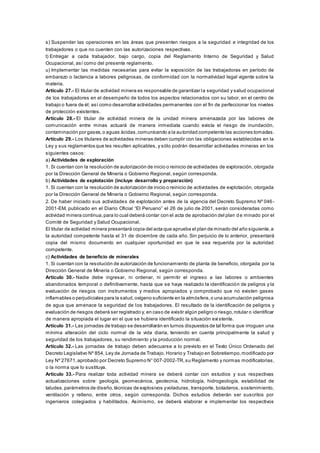 s) Suspender las operaciones en las áreas que presenten riesgos a la seguridad e integridad de los
trabajadores o que no cuenten con las autorizaciones respectivas.
t) Entregar a cada trabajador, bajo cargo, copia del Reglamento Interno de Seguridad y Salud
Ocupacional, así como del presente reglamento.
u) Implementar las medidas necesarias para evitar la exposición de las trabajadoras en período de
embarazo o lactancia a labores peligrosas, de conformidad con la normatividad legal vigente sobre la
materia.
Artículo 27.- El titular de actividad minera es responsable de garantizar la seguridad y salud ocupacional
de los trabajadores en el desempeño de todos los aspectos relacionados con su labor, en el centro de
trabajo o fuera de él; así como desarrollar actividades permanentes con el fin de perfeccionar los niveles
de protección existentes.
Artículo 28.- El titular de actividad minera de la unidad minera amenazada por las labores de
comunicación entre minas actuará de manera inmediata cuando exista el riesgo de inundación,
contaminación por gases,o aguas ácidas,comunicando a la autoridad competente las acciones tomadas.
Artículo 29.- Los titulares de actividades mineras deben cumplir con las obligaciones establecidas en la
Ley y sus reglamentos que les resulten aplicables, y sólo podrán desarrollar actividades mineras en los
siguientes casos:
a) Actividades de exploración
1. Si cuentan con la resolución de autorización de inicio o reinicio de actividades de exploración, otorgada
por la Dirección General de Minería o Gobierno Regional, según corresponda.
b) Actividades de explotación (incluye desarrollo y preparación)
1. Si cuentan con la resolución de autorización de inicio o reinicio de actividades de explotación, otorgada
por la Dirección General de Minería o Gobierno Regional, según corresponda.
2. De haber iniciado sus actividades de explotación antes de la vigencia del Decreto Supremo Nº 046-
2001-EM, publicado en el Diario Oficial “El Peruano” el 26 de julio de 2001, serán consideradas como
actividad minera continua,para lo cual deberá contar con el acta de aprobación del plan de minado por el
Comité de Seguridad y Salud Ocupacional.
El titular de actividad minera presentará copia del acta que aprueba el plan de minado del año siguiente,a
la autoridad competente hasta el 31 de diciembre de cada año. Sin perjuicio de lo anterior, presentará
copia del mismo documento en cualquier oportunidad en que le sea requerida por la autoridad
competente.
c) Actividades de beneficio de minerales
1. Si cuentan con la resolución de autorización de funcionamiento de planta de beneficio, otorgada por la
Dirección General de Minería o Gobierno Regional, según corresponda.
Artículo 30.- Nadie debe ingresar, ni ordenar, ni permitir el ingreso a las labores o ambientes
abandonados temporal o definitivamente, hasta que se haya realizado la identificación de peligros y la
evaluación de riesgos con instrumentos y medios apropiados y comprobado que no existen gases
inflamables o perjudiciales para la salud,oxígeno suficiente en la atmósfera,o una acumulación peligrosa
de agua que amenace la seguridad de los trabajadores. El resultado de la identificación de peligros y
evaluación de riesgos deberá ser registrado y, en caso de existir algún peligro o riesgo,rotular o identificar
de manera apropiada el lugar en el que se hubiera identificado la situación existente.
Artículo 31.- Las jornadas de trabajo se desarrollarán en turnos dispuestos de tal forma que irroguen una
mínima alteración del ciclo normal de la vida diaria, teniendo en cuenta principalmente la salud y
seguridad de los trabajadores, su rendimiento y la producción normal.
Artículo 32.- Las jornadas de trabajo deben adecuarse a lo previsto en el Texto Único Ordenado del
Decreto Legislativo Nº 854, Ley de Jornada de Trabajo, Horario y Trabajo en Sobretiempo,modificado por
Ley Nº 27671,aprobado por Decreto Supremo N° 007-2002-TR,su Reglamento y normas modificatorias,
o la norma que lo sustituya.
Artículo 33.- Para realizar toda actividad minera se deberá contar con estudios y sus respectivas
actualizaciones sobre: geología, geomecánica, geotecnia, hidrología, hidrogeología, estabilidad de
taludes,parámetros de diseño,técnicas de explosivos yvoladuras, transporte, botaderos, sostenimiento,
ventilación y relleno, entre otros, según corresponda. Dichos estudios deberán ser suscritos por
ingenieros colegiados y habilitados. Asimismo, se deberá elaborar e implementar los respectivos
 
