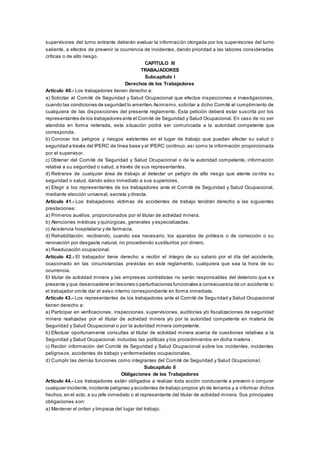 supervisores del turno entrante deberán evaluar la información otorgada por los supervisores del turno
saliente, a efectos de prevenir la ocurrencia de incidentes, dando prioridad a las labores consideradas
críticas o de alto riesgo.
CAPÍTULO III
TRABAJADORES
Subcapítulo I
Derechos de los Trabajadores
Artículo 40.- Los trabajadores tienen derecho a:
a) Solicitar al Comité de Seguridad y Salud Ocupacional que efectúe inspecciones e investigaciones,
cuando las condiciones de seguridad lo ameriten.Asimismo, solicitar a dicho Comité el cumplimiento de
cualquiera de las disposiciones del presente reglamento. Esta petición deberá estar suscrita por los
representantes de los trabajadores ante el Comité de Seguridad y Salud Ocupacional. En caso de no ser
atendida en forma reiterada, esta situación podrá ser comunicada a la autoridad competente que
corresponda.
b) Conocer los peligros y riesgos existentes en el lugar de trabajo que puedan afectar su salud o
seguridad a través del IPERC de línea base y el IPERC continuo; así como la información proporcionada
por el supervisor.
c) Obtener del Comité de Seguridad y Salud Ocupacional o de la autoridad competente, información
relativa a su seguridad o salud, a través de sus representantes.
d) Retirarse de cualquier área de trabajo al detectar un peligro de alto riesgo que atente co ntra su
seguridad o salud, dando aviso inmediato a sus superiores.
e) Elegir a los representantes de los trabajadores ante el Comité de Seguridad y Salud Ocupacional,
mediante elección universal, secreta y directa.
Artículo 41.- Los trabajadores víctimas de accidentes de trabajo tendrán derecho a las siguientes
prestaciones:
a) Primeros auxilios, proporcionados por el titular de actividad minera.
b) Atenciones médicas y quirúrgicas, generales y especializadas.
c) Asistencia hospitalaria y de farmacia.
d) Rehabilitación, recibiendo, cuando sea necesario, los aparatos de prótesis o de corrección o su
renovación por desgaste natural, no procediendo sustituirlos por dinero.
e) Reeducación ocupacional.
Artículo 42.- El trabajador tiene derecho a recibir el íntegro de su salario por el día del accidente,
ocasionado en las circunstancias previstas en este reglamento, cualquiera que sea la hora de su
ocurrencia.
El titular de actividad minera y las empresas contratistas no serán responsables del deterioro que s e
presente y que desencadene en lesiones o perturbaciones funcionales a consecuencia de un accidente si
el trabajador omite dar el aviso interno correspondiente en forma inmediata.
Artículo 43.- Los representantes de los trabajadores ante el Comité de Seguridad y Salud Ocupacional
tienen derecho a:
a) Participar en verificaciones, inspecciones, supervisiones, auditorías y/o fiscalizaciones de seguridad
minera realizadas por el titular de actividad minera y/o por la autoridad competente en materia de
Seguridad y Salud Ocupacional o por la autoridad minera competente.
b) Efectuar oportunamente consultas al titular de actividad minera acerca de cuestiones relativas a la
Seguridad y Salud Ocupacional, incluidas las políticas y los procedimientos en dicha materia .
c) Recibir información del Comité de Seguridad y Salud Ocupacional sobre los incidentes, incidentes
peligrosos, accidentes de trabajo y enfermedades ocupacionales.
d) Cumplir las demás funciones como integrantes del Comité de Seguridad y Salud Ocupaciona l.
Subcapítulo II
Obligaciones de los Trabajadores
Artículo 44.- Los trabajadores están obligados a realizar toda acción conducente a prevenir o conjurar
cualquier incidente,incidente peligroso y accidentes de trabajo propios y/o de terceros y a informar dichos
hechos,en el acto, a su jefe inmediato o al representante del titular de actividad minera. Sus principales
obligaciones son:
a) Mantener el orden y limpieza del lugar del trabajo.
 