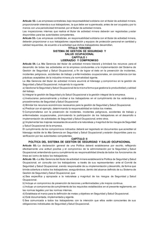 Artículo 52.- Las empresas contratistas,bajo responsabilidad solidaria con el titular de actividad minera,
proporcionarán vivienda a sus trabajadores, la que debe ser supervisada, antes de ser ocupada y por lo
menos con una periodicidad trimestral, por el titular de actividad minera.
Las inspecciones internas que realice el titular de actividad minera deberán ser registradas y estar
disponibles para las autoridades competentes.
Artículo 53.- Las empresas contratistas, en responsabilidad solidaria con el titular de actividad minera,
deberán proporcionar a sus trabajadores capacitación y equipos de protección personal en cantidad y
calidad requeridas, de acuerdo a la actividad que dichos trabajadores desarrollan.
TÍTULO TERCERO
SISTEMA DE GESTIÓN DE SEGURIDAD Y
SALUD OCUPACIONAL
CAPÍTULO I
LIDERAZGO Y COMPROMISO
Artículo 54.- La Alta Gerencia del titular de actividad minera liderará y brindará los recursos para el
desarrollo de todas las actividades en la empresa conducentes a la implementación del Sistema de
Gestión de Seguridad y Salud Ocupacional, a fin de lograr el éxito en la prevención de incidentes,
incidentes peligrosos, accidentes de trabajo y enfermedades ocupacionales, en concordancia con las
prácticas aceptables de la industria minera y la normatividad vigente.
La Alta Gerencia del titular de actividad minera asumirá el liderazgo y compromiso en la gestión de
Seguridad y Salud Ocupacional, incluyendo lo siguiente:
a) Gestionar la Seguridad y Salud Ocupacional de la misma forma que gestiona la productividad y calidad
del trabajo.
b) Integrar la gestión de Seguridad y la Salud Ocupacional a la gestión integral de la empresa.
c) Involucrarse personalmente y motivar a los trabajadores en el cumplimiento de los estándares y
procedimientos de Seguridad y Salud Ocupacional
d) Brindar los recursos económicos necesarios para la gestión de Seguridad y Salud Ocupacional.
e) Predicar con el ejemplo, determinando la responsabilidad en todos los niveles.
f) Comprometerse con la prevención de incidentes, incidentes peligrosos, accidentes de trabajo y
enfermedades ocupacionales, promoviendo la participación de los trabajadores en el desarrollo e
implementación de actividades de Seguridad y Salud Ocupacional, entre otros.
g) Implementar las mejoras necesarias de acuerdo a la naturaleza y magnitud de los riesgos de Seguridad
y Salud Ocupacional de la empresa.
El cumplimiento de los compromisos indicados deberá ser registrado en documentos que acrediten el
liderazgo visible de la Alta Gerencia en Seguridad y Salud Ocupacional y estarán disponibles para su
verificación por las autoridades competentes.
CAPÍTULO II
POLÍTICA DEL SISTEMA DE GESTIÓN DE SEGURIDAD Y SALUD OCUPACIONAL
Artículo 55.- La declaración general de una Política deberá establecerse por escrito, reflejando
efectivamente una actitud positiva y el compromiso de la administración por la Seguridad y Salud
Ocupacional,entendiendo que su cumplimiento es responsabilidad directa de todos los funcionarios de
línea así como de todos los trabajadores.
Artículo 56.- La Alta Gerencia del titular de actividad minera establecerá la Política de Seguridad y Salud
Ocupacional, en consulta con los trabajadores -a través de sus representantes- ante el Comité de
Seguridad y Salud Ocupacional, siendo responsable de su implementación y desarrollo, de forma que
brinde cobertura a todos los trabajadores; asegurándose, dentro del alcance definido de su Sistema de
Gestión de Seguridad y Salud Ocupacional, que:
a) Sea específica y apropiada a la naturaleza y magnitud de los riesgos de Seguridad y Salud
Ocupacional.
b) Incluya un compromiso de prevención de lesiones y enfermedades y de mejora continua.
c) Incluya un compromiso de cumplimiento de los requisitos establecidos en el presente reglamento, en
las normas legales y en las normas internas.
d) Establezca el marco para la definición de metas y objetivos en Seguridad y Salud Ocupacional.
e) Esté documentada, implementada y vigente.
f) Sea comunicada a todos los trabajadores con la intención que ellos estén conscientes de sus
obligaciones individuales de Seguridad y Salud Ocupacional.
 