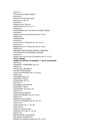 CAPÍTULO I
TITULAR DE ACTIVIDAD MINERA
Subcapítulo I
Derechos del Titular de Actividad
Minera (Art. 24 - Art. 25)
Subcapítulo II
Obligaciones del Titular de
Actividad Minera (Art. 26 - Art. 37)
CAPÍTULO II
SUPERVISORES DEL TITULAR DE ACTIVIDAD MINERA
Subcapítulo I
Obligaciones de los Supervisores (Art. 38 - Art. 39)
CAPÍTULO III
TRABAJADORES
Subcapítulo I
Derechos de los Trabajadores (Art. 40 - Art. 43)
Subcapítulo II
Obligaciones de los Trabajadores (Art. 44 - Art. 49)
CAPÍTULO IV
EMPRESAS CONTRATISTAS MINERAS Y EMPRESAS
CONTRATISTAS DE ACTIVIDADES CONEXAS
Subcapítulo I
Obligaciones de las empresas contratistas (Art. 50 - Art. 53)
TÍTULO TERCERO
SISTEMA DE GESTIÓN DE SEGURIDAD Y SALUD OCUPACIONAL
CAPÍTULO I
LIDERAZGO Y COMPROMISO (Art. 54)
CAPÍTULO II
POLÍTICA DEL SISTEMA DE
GESTIÓN DE SEGURIDAD
Y SALUD OCUPACIONAL (Art. 55 - Art. 56)
CAPÍTULO III
PROGRAMA ANUAL DE
SEGURIDAD Y SALUD
OCUPACIONAL (Art. 57)
CAPÍTULO IV
REGLAMENTO INTERNO DE
SEGURIDAD Y SALUD
OCUPACIONAL (Art. 58-Art. 59)
CAPÍTULO V
COMITÉ DE SEGURIDAD Y
SALUD OCUPACIONAL (Art. 60 - Art. 64)
CAPÍTULO VI
GERENTE DE SEGURIDAD
Y SALUD OCUPACIONAL (Art. 65 - Art. 70)
CAPÍTULO VII
CAPACITACIÓN (Art. 71 - Art. 80)
CAPÍTULO VIII
EQUIPO DE PROTECCIÓN
PERSONAL (EPP) (Art. 81 - Art. 94)
CAPÍTULO IX
IDENTIFICACIÓN DE PELIGROS,
EVALUACIÓN DE RIESGOS Y
MEDIDAS DE CONTROL (IPERC) (Art. 95 - Art. 97)
 