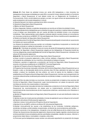 Artículo 61.- Todo titular de actividad minera con veinte (20) trabajadores o más (incluidos los
trabajadores de empresas contratistas) por cada UEA o concesión minera,deberá constituir un Comité de
Seguridad y Salud Ocupacional, el cual deberá contar con un Reglamento de Constitución y
Funcionamiento. Dicho comité deberá ser paritario, es decir, con igual número de representantes de la
parte empleadora y de la parte trabajadora e incluirá:
a) Gerente General o la máxima autoridad de la UEA o concesión.
b) Gerente de Seguridad y Salud Ocupacional.
c) Médico de Salud Ocupacional.
d) Otros integrantes: titulares y suplentes designados por escrito por el titular de actividad minera.
e) Representantes de los trabajadores que no ostenten el cargo de supervisor o realicen labores similares
y que el trabajo que desempeñen sea por cuenta del titular de actividad minera o sus empresas
contratistas. Tales representantes serán elegidos mediante votación secreta y directa, en concordancia
con el proceso contenido en el ANEXO Nº 2 de este Reglamento.Dichos miembros serán capacitados en
el Sistema de Gestión de Seguridad y Salud Ocupacional.
Los suplentes ante el Comité de Seguridad y Salud Ocupacional participarán únicamente en ausencia de
los titulares por causa justificada.
Los titulares de actividad minera que cuenten con sindicatos mayoritarios incorporarán un miembro del
respectivo sindicato en calidad de observador, sin voz ni voto.
Artículo 62.- Todo titular de actividad minera con menos de veinte (20) trabajadores deberá contar con un
Supervisor de Seguridad y Salud Ocupacional, elegido por los trabajadores. El Supervisor tendrá las
mismas obligaciones yresponsabilidades del Comité de Seguridad y Salud Ocupacional, indicadas en el
artículo 63 del presente reglamento.
Artículo 63.- Son funciones del Comité de Seguridad y Salud Ocupacional:
a) Hacer cumplir el presente reglamento y otras normas relativas a Seguridad y Salud Ocupacional,
armonizando las actividades de sus miembros y fomentando el trabajo en equipo.
b) Elaborar y aprobar el reglamento y constitución del Comité de Seguridad y Salud Ocupacional de
acuerdo a la estructura establecida en el ANEXO Nº 3 de este Reglamento.
c) Aprobar el Programa Anual de Seguridad y Salud Ocupacional.
d) Programar las reuniones mensuales ordinarias del Comité de Seguridad y Salud Ocupacional que se
llevarán a cabo un día laborable dentro de los primeros diez (10) días calendario de cada mes, para
analizar y evaluar los resultados del mes anterior, así como el avance de los objetivos y metas
establecidos en el Programa Anual de Seguridad y Salud Ocupacional; mientras que la programación de
reuniones extraordinarias se efectuará para analizar los accidentes mortales o cuando las circunstancias
lo exijan.
e) Llevar el libro de actas de todas sus reuniones, donde se anotará todo lo tratado en las sesiones del
Comité de Seguridad y Salud Ocupacional; cuyas recomendaciones con plazos de ejecución serán
remitidas por escrito a los responsables e involucrados.
f) Realizar inspecciones mensuales de todas las instalaciones,anotando en el Libro de Seguridad y Salud
Ocupacional las recomendaciones con plazos para su implementación; asimismo, verificar el
cumplimiento de las recomendaciones de las inspecciones anteriores, sancionando a los infractores si
fuera el caso.
g) Aprobar el Reglamento Interno de Seguridad y Salud Ocupacional, el cual será distribuido a todos los
trabajadores.
h) Aprobar el plan de minado para las actividades mineras de explotación que se indiquen en el numeral2
del literal b) del artículo 29 del presente reglamento.
i) Aprobar y revisar mensualmente el Programa Anual de Capacitación.
j) Aprobar el Uso de ANFO, conforme al artículo 291 del presente Reglamento.
k) Analizar mensualmente las causas y las estadísticas de los incidentes, incidentes peligrosos,
accidentes de trabajo y enfermedades ocupacionales, emitiendo las recomendaciones pertinentes.
l) Imponer sanciones a los trabajadores, incluyendo a los de la Alta Gerencia de la unidad minera, que
infrinjan las disposiciones del presente reglamento, disposiciones legales vigentes y resoluciones que
emita la autoridad minera competente ydemás autoridades competentes, retarden los avisos, informen o
proporcionen datos falsos, incompletos o inexactos, entre otros.
m) Promover que los trabajadores nuevos reciban una adecuada capacitación en prevención de riesgos
 
