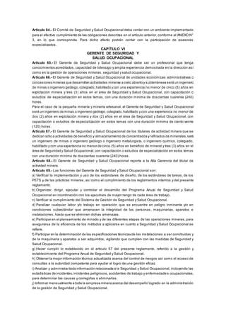 Artículo 64.- El Comité de Seguridad y Salud Ocupacional debe contar con un ambiente implementado
para el efectivo cumplimiento de las obligaciones descritas en el artículo anterior, conforme al ANEXO N°
3, en lo que corresponda. Para dicho efecto podrán contar con la participación de asesores
especializados.
CAPÍTULO VI
GERENTE DE SEGURIDAD Y
SALUD OCUPACIONAL
Artículo 65.- El Gerente de Seguridad y Salud Ocupacional debe ser un profesional que tenga
conocimientos acreditados, capacidad de liderazgo y amplia experiencia demostrada en la dirección así
como en la gestión de operaciones mineras, seguridad y salud ocupacional.
Artículo 66.- El Gerente de Seguridad y Salud Ocupacional de unidades económicas administrativas o
concesiones mineras que desarrollen actividades mineras a cielo abierto y subterráneas será un ingeniero
de minas o ingeniero geólogo,colegiado,habilitado ycon una experiencia no menor de cinco (5) años en
explotación minera y tres (3) años en el área de Seguridad y Salud Ocupacional, con capacitación o
estudios de especialización en estos temas, con una duración mínima de doscientas cuarenta (240)
horas.
Para el caso de la pequeña minería y minería artesanal, el Gerente de Seguridad y Salud Ocupacional
será un ingeniero de minas o ingeniero geólogo,colegiado,habilitado y con una experiencia no menor de
dos (2) años en explotación minera y dos (2) años en el área de Seguridad y Salud Ocupacional, con
capacitación o estudios de especialización en estos temas con una duración mínima de ciento veinte
(120) horas.
Artículo 67.- El Gerente de Seguridad y Salud Ocupacional de los titulares de actividad minera que se
dedican sólo a actividades de beneficio y almacenamiento de concentrados yrefinados de minerales,será
un ingeniero de minas o ingeniero geólogo o ingeniero metalurgista, o ingeniero químico, colegiado,
habilitado y con una experiencia no menor de cinco (5) años en beneficio de mineral y tres (3) años en el
área de Seguridad y Salud Ocupacional,con capacitación o estudios de especialización en estos temas
con una duración mínima de doscientas cuarenta (240) horas.
Artículo 68.- El Gerente de Seguridad y Salud Ocupacional reporta a la Alta Gerencia del titular de
actividad minera.
Artículo 69.- Las funciones del Gerente de Seguridad y Salud Ocupacional son:
a) Verificar la implementación y uso de los estándares de diseño, de los estándares de tareas, de los
PETS y de las prácticas mineras, así como el cumplimiento de los reglamentos internos y del presente
reglamento.
b) Organizar, dirigir, ejecutar y controlar el desarrollo del Programa Anual de Seguridad y Salud
Ocupacional en coordinación con los ejecutivos de mayor rango de cada área de trabajo.
c) Verificar el cumplimiento del Sistema de Gestión de Seguridad y Salud Ocupacional.
d) Paralizar cualquier labor y/o trabajo en operación que se encuentre en peligro inminente y/o en
condiciones subestándar que amenacen la integridad de las personas, maquinarias, aparatos e
instalaciones, hasta que se eliminen dichas amenazas.
e) Participar en el planeamiento de minado y de las diferentes etapas de las operaciones mineras, para
asegurarse de la eficiencia de los métodos a aplicarse en cuanto a Seguridad y Salud Ocupacional se
refiere.
f) Participar en la determinación de las especificaciones técnicas de las instalaciones a ser construidas y
de la maquinaria y aparatos a ser adquiridos, vigilando que cumplan con las medidas de Seguridad y
Salud Ocupacional.
g) Hacer cumplir lo establecido en el artículo 57 del presente reglamento, referido a la gestión y
establecimiento del Programa Anual de Seguridad y Salud Ocupacional.
h) Obtener la mejor información técnica actualizada acerca del control de riesgos así como el acceso de
consultas a la autoridad competente para ayudar al logro de una gestión eficaz.
i) Analizar y administrar toda información relacionada a la Seguridad y Salud Ocupacional, incluyendo las
estadísticas de incidentes,incidentes peligrosos, accidentes de trabajo y enfermedades ocupacionales,
para determinar las causas y corregirlas o eliminarlas.
j) Informar mensualmente a toda la empresa minera acerca del desempeño logrado en la administración
de la gestión de Seguridad y Salud Ocupacional.
 