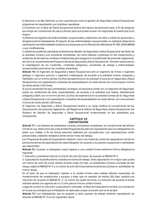 k) Asesorar a la Alta Gerencia y a los supervisores sobre la gestión de Seguridad y Salud Ocupacional,
programas de capacitación y en prácticas operativas.
l) Coordinar con el Área de Salud Ocupacional acerca del ingreso de personal nuevo, a fin de asegurar
que tenga las condiciones de salud y físicas para que pueda ocupar con seguridad el puesto que se le
asigne.
m) Revisar los registros de enfermedades ocupacionales y exámenes de retiro o salida de vacaciones y
reingresos de los trabajadores. El registro de las enfermedades ocupacionales s e realizará utilizando la
clasificación de enfermedades conforme a lo dispuesto por la Resolución Ministerial Nº 480 -2008-MINSA
y sus modificatorias.
n) Gestionar auditorías periódicas al Sistema de Gestión de Seguridad y Salud Ocupacional del titular de
la actividad minera y sus empresas contratistas, así como efectuar y participar en las inspecciones y
auditorías de las labores mineras e instalaciones para asegurar el cumplimiento del presente reglamento,
asícomo el cumplimiento del Programa Anual de Seguridad y Salud Ocupacional. También asesorará en
la investigación de los incidentes, incidentes peligrosos, accidentes de trabajo y enfermedades
ocupacionales para tomar las medidas preventivas.
Artículo 70.- El Ingeniero de Seguridad y Salud Ocupacional s erá un ingeniero de minas o ingeniero
geólogo o ingeniero químico o ingeniero metalurgista, de acuerdo a la actividad minera, colegiado y
habilitado,con un mínimo de tres (3) años de experiencia en la actividad minera y/o en Seguridad y Salud
Ocupacional y con capacitación o estudios de especialización en estos temas con una duración mínima
de ciento veinte (120) horas.
Si por la necesidad de la(s) actividad(es) conexa(s) se requiriera contar con un Ingeniero de Seguridad,
podrá ser profesional de otras especialidades, de acuerdo a la actividad que realice, debidamente
colegiado y hábil,con un mínimo de tres (3) años de experiencia en la actividad conexa y/o en Seguridad
y Salud Ocupacional y con capacitación o estudios de especialización en estos temas con una duración
mínima de ciento veinte (120) horas.
El Ingeniero de Seguridad y Salud Ocupacional tendrá a su cargo verificar el cumplimiento de las
disposiciones del presente reglamento, del Reglamento Interno de Seguridad y Salud Ocupacional, del
Sistema de Gestión de Seguridad y Salud Ocupacional implementado en las actividades que
corresponda.
CAPÍTULO VII
CAPACITACIÓN
Artículo 71.- Los titulares de actividades mineras y empresas contratistas, en cumplimiento del artículo
215 de la Ley, deben formular y desarrollar Programas Anuales de Capacitación para los trabajadores en
todos sus niveles, a fin de formar personal calificado por competencias. Las capacitaciones serán
presenciales y deberán realizarse dentro de las horas de trabajo.
Los Programas Anuales de Capacitación deberán incluir una matriz de control de capacitación donde se
precise los temas de capacitación de cada trabajador de acuerdo a su puesto ocupacional o actividades
que desarrollen.
Artículo 72.- Cuando un trabajador nuevo ingrese a una unidad minera recibirá en forma obligatoria lo
siguiente:
1. Inducción y orientación básica no menor de ocho (8) horas, de acuerdo al ANEXO Nº 4.
2. Capacitación específica teórico-práctica en el área de trabajo. Esta capacitación en ningún caso podrá
ser menor de ocho (8) horas diarias durante cuatro (4) días, en actividades mineras y conexas de alto
riesgo,según el ANEXO Nº 5 y no menor de ocho (8) horas diarias durante dos (2) días en actividades de
menor riesgo.
En el caso de que el trabajador ingrese a la unidad minera para realizar labores especiales de
mantenimiento de instalaciones y equipos y otras que no excedan de treinta (30) días, recibirá una
inducción de acuerdo al ANEXO N° 4, no menor de cuatro (4) horas. La inducción de acuerdo al anexo
indicado tendrá una vigencia de un (1) año para la misma unidad minera.
Luego de concluir la inducción y capacitación indicadas, el Área de Capacitación emitirá una constancia
en la que se consigne que el trabajador es apto para ocupar el puesto que se le as igne.
Artículo 73.- Los trabajadores que se asignen a otros puestos de trabajo recibirán capacitación de
acuerdo al ANEXO N° 5 en los siguientes casos:
 
