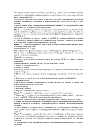 1. Cuando son transferidos internamente a otras áreas de trabajo para desempeñar actividades distintas a
las que desempeña habitualmente.La capacitación en el anexo indicado será no menor de ocho (8) horas
diarias durante dos (2) días.
2. Cuando son asignados temporalmente a otras áreas de trabajo para desempeñar las mismas
actividades que desempeña habitualmente, la capacitación en el anexo indicado será no menor de ocho
(8) horas.
El titular de actividad minera y las empresas contratistas deben asegurar de no asignar un trabajo o tarea
a trabajadores que no haya recibido capacitación previa.
Artículo 74.- Todo trabajador, incluidos los supervisores, personal administrativo y la Alta Gerencia del
titular de actividad minera y de las empresas contratistas,que no sea personal nuevo,deberán recibir una
capacitación anual en los temas indicados en la Capacitación Básica en Seguridad y Salud Ocupacional
del ANEXO Nº 6.
Las horas de capacitación de los temas indicados en el ANEXO Nº 6 será desarrollada en el periodo de
un (1) año,y serán realizadas por personas naturales o jurídicas, nacionales o extranjeras, es pecialistas
en la materia de la propia organización y/o externas a la misma.
Artículo 75.- La capacitación debe incluir,además de los aspectos considerados en el ANEXO N° 6 y en
lo que corresponda, lo siguiente:
1. Prevención de Caída de rocas
2. El uso de las tablas geomecánicas preparadas y actualizadas por el especialista en geomecánica.
3. La ejecución de los trabajos de desate y sostenimiento en techos y paredes de labores mineras, de
acuerdo a estándares establecidos.
4. Seguridad con explosivos
5. Riesgos de la concentración residual de los gases que emana el ANFO o sus mezclas en labores
subterráneas.
6. Bloqueo de energías (Eléctrica, mecánica, hidráulica, neumática y otros).
7. Trabajos en espacios confinados
8. Trabajos en caliente.
9. Ubicación y uso de sustancias y/o materiales peligrosos,incluyendo la disponibilidad de antídotos para
casos de emergencia.
10. Manejo de los residuos sólidos considerando las etapas y procesos del plan establecido para dicho
fin.
11. El uso de la información de la hoja de datos de seguridad de materiales (HDSM –MSDS).
12. Ventilación de mina
13. La instalación, operación y mantenimiento de equipos mecánicos fijos y móviles de acuerdo a las
especificaciones técnicas de los fabricantes.
14. Sistemas de izaje.
15. Escaleras y andamios.
16. Seguridad con herramientas manuales/eléctricas
Artículo 76.- La capacitación debe efectuarse además en las siguientes circunstancias:
1. Toda vez que se introduzca nuevos métodos de operación,procesos, equipos, máquinas y materiales
en base a los PETS, PETAR y estándares establecidos para cada caso.
2. Cuando los trabajadores tengan que realizar tareas de alto riesgo y requieran permiso de trabajo.
3. Toda vez que reingresa un trabajador a ejecutar trabajos o tareas, luego de haberse recuperado de un
accidente de trabajo. Se incidirá en las causas que motivaron su accidente y las medidas preventivas
aplicables.
Los temas materia de capacitación deben ser impartidos con una duración mínima de una (1) hora.
Además,se deben llevar a cabo reuniones de seguridad,denominadas “de 5 minutos”,previas al inicio de
las labores.
Artículo 77.- La capacitación deberá incluir a los miembros de las Brigadas de Emergencia, incluyendo
entrenamientos bimensuales en campo sobre el uso y manejo de los equipos de respiración y materiales
de salvamento minero, así como materiales para atender situaciones de emergencia con materiales
peligrosos.
Los entrenamientos de las Brigadas de Emergencias se realizarán en grupos no menores de seis (6)
trabajadores.
 