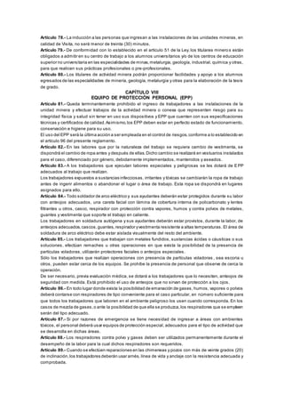 Artículo 78.- La inducción a las personas que ingresan a las instalaciones de las unidades mineras, en
calidad de Visita, no será menor de treinta (30) minutos.
Artículo 79.- De conformidad con lo establecido en el artículo 51 de la Ley, los titulares minero s están
obligados a admitir en su centro de trabajo a los alumnos universitarios y/o de los centros de educación
superior no universitaria en las especialidades de minas,metalurgia, geología, industrial, química y otras,
para que realicen sus prácticas profesionales o pre-profesionales.
Artículo 80.- Los titulares de actividad minera podrán proporcionar facilidades y apoyo a los alumnos
egresados de las especialidades de minería, geología, metalurgia y otras para la elaboración de la tesis
de grado.
CAPÍTULO VIII
EQUIPO DE PROTECCIÓN PERSONAL (EPP)
Artículo 81.- Queda terminantemente prohibido el ingreso de trabajadores a las instalaciones de la
unidad minera y efectuar trabajos de la actividad minera o conexa que representen riesgo para su
integridad física y salud sin tener en uso sus dispositivos y EPP que cuenten con sus especificaciones
técnicas y certificados de calidad.Asimismo,los EPP deben estar en perfecto estado de funcionamiento,
conservación e higiene para su uso.
El uso del EPP será la última acción a ser empleada en el control de riesgos,conforme a lo establecido en
el artículo 96 del presente reglamento.
Artículo 82.- En las labores que por la naturaleza del trabajo se requiera cambio de vestimenta, se
dispondrá el cambio de ropa antes y después de ellas.Dicho cambio se realizará en vestuarios instalados
para el caso, diferenciado por género, debidamente implementados, mantenidos y aseados.
Artículo 83.- A los trabajadores que ejecutan labores especiales y peligrosas se les dotará de EPP
adecuados al trabajo que realizan.
Los trabajadores expuestos a sustancias infecciosas, irritantes y tóxicas se cambiarán la ropa de trabajo
antes de ingerir alimentos o abandonar el lugar o área de trabajo. Esta ropa se dispondrá en lugares
asignados para ello.
Artículo 84.- Todo soldador de arco eléctrico y sus ayudantes deberán estar protegidos durante su labor
con anteojos adecuados, una careta facial con lámina de cobertura interna de policarbonato y lentes
filtrantes u otros, casco, respirador con protección contra vapores, humos y contra polvos de metales,
guantes y vestimenta que soporte el trabajo en caliente.
Los trabajadores en soldadura autógena y sus ayudantes deberán estar provistos, durante la labor, de
anteojos adecuados,cascos,guantes, respirador yvestimenta resistente a altas temperaturas. El área de
soldadura de arco eléctrico debe estar aislada visualmente del resto del ambiente.
Artículo 85.- Los trabajadores que trabajan con metales fundidos, sustancias ácidas o cáusticas o sus
soluciones, efectúan remaches u otras operaciones en que exista la posibilidad de la presencia de
partículas voladoras, utilizarán protectores faciales o anteojos especiales.
Sólo los trabajadores que realizan operaciones con presencia de partículas voladoras , sea escoria u
otros, pueden estar cerca de los equipos. Se prohíbe la presencia de personal que observe de cerca la
operación.
De ser necesario, previa evaluación médica, se dotará a los trabajadores que lo necesiten, anteojos de
seguridad con medida. Está prohibido el uso de anteojos que no sirvan de protección a los ojos.
Artículo 86.- En todo lugar donde exista la posibilidad de emanación de gases, humos, vapores o polvos
deberá contarse con respiradores de tipo conveniente para el caso particular, en número suficiente para
que todos los trabajadores que laboren en el ambiente peligroso los usen cuando corresponda. En los
casos de mezcla de gases,o ante la posibilidad de que ella se produzca,los respiradores que se empleen
serán del tipo adecuado.
Artículo 87.- Si por razones de emergencia se tiene necesidad de ingresar a áreas con ambientes
tóxicos, el personal deberá usar equipos de protección especial, adecuados para el tipo de actividad que
se desarrolla en dichas áreas.
Artículo 88.- Los respiradores contra polvo y gases deben ser utilizados permanentemente durante el
desempeño de la labor para la cual dichos respiradores son requeridos.
Artículo 89.- Cuando se efectúen reparaciones en las chimeneas y pozos con más de veinte grados (20)
de inclinación,los trabajadores deberán usar arnés, línea de vida y anclaje con la resistencia adecuada y
comprobada.
 