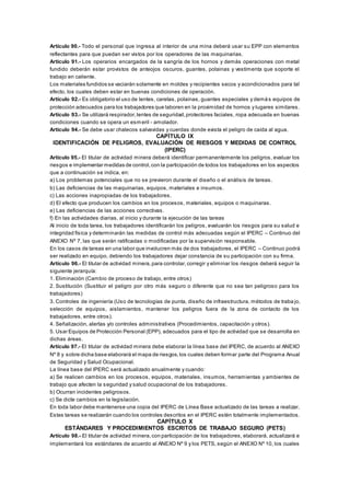 Artículo 90.- Todo el personal que ingresa al interior de una mina deberá usar su EPP con elementos
reflectantes para que puedan ser vistos por los operadores de las maquinarias.
Artículo 91.- Los operarios encargados de la sangría de los hornos y demás operaciones con metal
fundido deberán estar provistos de anteojos oscuros, guantes, polainas y vestimenta que soporte el
trabajo en caliente.
Los materiales fundidos se vaciarán solamente en moldes y recipientes secos y acondicionados para tal
efecto, los cuales deben estar en buenas condiciones de operación.
Artículo 92.- Es obligatorio el uso de lentes, caretas, polainas, guantes especiales y demás equipos de
protección adecuados para los trabajadores que laboren en la proximidad de hornos y lugares similares.
Artículo 93.- Se utilizará respirador,lentes de seguridad,protectores faciales, ropa adecuada en buenas
condiciones cuando se opera un esmeril - amolador.
Artículo 94.- Se debe usar chalecos salvavidas y cuerdas donde exista el peligro de caída al agua.
CAPÍTULO IX
IDENTIFICACIÓN DE PELIGROS, EVALUACIÓN DE RIESGOS Y MEDIDAS DE CONTROL
(IPERC)
Artículo 95.- El titular de actividad minera deberá identificar permanentemente los peligros, evaluar los
riesgos e implementar medidas de control,con la participación de todos los trabajadores en los aspectos
que a continuación se indica, en:
a) Los problemas potenciales que no se previeron durante el diseño o el análisis de tareas.
b) Las deficiencias de las maquinarias, equipos, materiales e insumos.
c) Las acciones inapropiadas de los trabajadores.
d) El efecto que producen los cambios en los procesos, materiales, equipos o maquinaras.
e) Las deficiencias de las acciones correctivas.
f) En las actividades diarias, al inicio y durante la ejecución de las tareas
Al inicio de toda tarea, los trabajadores identificarán los peligros, evaluarán los riesgos para su salud e
integridad física y determinarán las medidas de control más adecuadas según el IPERC – Continuo del
ANEXO Nº 7, las que serán ratificadas o modificadas por la supervisión responsable.
En los casos de tareas en una labor que involucren más de dos trabajadores, el IPERC – Continuo podrá
ser realizado en equipo, debiendo los trabajadores dejar constancia de su participación con su firma.
Artículo 96.- El titular de actividad minera,para controlar,corregir y eliminar los riesgos deberá seguir la
siguiente jerarquía:
1. Eliminación (Cambio de proceso de trabajo, entre otros)
2. Sustitución (Sustituir el peligro por otro más seguro o diferente que no sea tan peligroso para los
trabajadores)
3. Controles de ingeniería (Uso de tecnologías de punta, diseño de infraestructura, métodos de traba jo,
selección de equipos, aislamientos, mantener los peligros fuera de la zona de contacto de los
trabajadores, entre otros).
4. Señalización, alertas y/o controles administrativos (Procedimientos, capacitación y otros).
5. Usar Equipos de Protección Personal (EPP), adecuados para el tipo de actividad que se desarrolla en
dichas áreas.
Artículo 97.- El titular de actividad minera debe elaborar la línea base del IPERC, de acuerdo al ANEXO
Nº 8 y sobre dicha base elaborará el mapa de riesgos,los cuales deben formar parte del Programa Anual
de Seguridad y Salud Ocupacional.
La línea base del IPERC será actualizado anualmente y cuando:
a) Se realicen cambios en los procesos, equipos, materiales, insumos, herramientas y ambientes de
trabajo que afecten la seguridad y salud ocupacional de los trabajadores.
b) Ocurran incidentes peligrosos.
c) Se dicte cambios en la legislación.
En toda labor debe mantenerse una copia del IPERC de Línea Base actualizado de las tareas a realizar.
Estas tareas se realizarán cuando los controles descritos en el IPERC estén totalmente implementados.
CAPÍTULO X
ESTÁNDARES Y PROCEDIMIENTOS ESCRITOS DE TRABAJO SEGURO (PETS)
Artículo 98.- El titular de actividad minera,con participación de los trabajadores, elaborará, actualizará e
implementará los estándares de acuerdo al ANEXO Nº 9 y los PETS, según el ANEXO Nº 10, los cuales
 