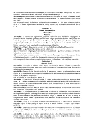 se pondrán en sus respectivos manuales y los distribuirán e instruirán a sus trabajadores para su uso
obligatorio, colocándolos en sus respectivas labores y áreas de trabajo.
Artículo 99.- Para lograr que los trabajadores hayan entendido una orden de trabajo, se les explicará los
estándares yPETS para la actividad, asegurando su entendimiento y su puesta en práctica, verificándolo
en la labor.
Para realizar actividades no rutinarias, no identificadas en el IPERC de Línea Base y que no cuente con
un PETS se deberá implementar el Análisis de Trabajo Seguro (ATS) de acuerdo al formato del ANEXO
N° 11.
CAPÍTULO XI
HIGIENE OCUPACIONAL
Subcapítulo I
Alcances
Artículo 100.- La planificación, organización, ejecución y validación de los monitoreos del programa de
prevención de los diferentes agentes que representen riesgos para la salud de los trabajadores será
realizado por profesionales de Ingeniería de Minas, Geología, Metalurgia, Química e Higienista,
colegiados y habilitados, con un mínimo de tres (3) años de experiencia en la actividad minera y/o en
higiene ocupacional y con capacitación o estudios de especialización.
El Ingeniero de Higiene Ocupacional reportará al Gerente de Seguridad y Salud Ocupacional.
Artículo 101.- La gestión de higiene ocupacional debe incluir:
a) La identificación de peligros yevaluación de riesgos que afecte la seguridad y salud ocupacional de los
trabajadores en sus puestos de trabajo.
b) El control de riesgos relacionados a la exposición a agentes físicos,químicos,biológicos yergonómicos
en base a su evaluación o a los límites de exposición ocupacional, cuando estos apliquen.
c) La incorporación de prácticas y procedimientos seguros y saludables a todo nivel de la operación.
Subcapítulo II
Agentes Físicos
Artículo 102.- Todo titular de actividad minera deberá monitorear los agentes físicos presentes en las
actividades mineras y conexas, tales como: ruido, temperaturas extremas, vibraciones, iluminación y
radiaciones ionizantes y otros.
Artículo 103.- Cuando el nivel de ruido o el nivel de exposición superen los valores indicados en el
ANEXO Nº 12, se adoptarán las medidas correctivas siguiendo la jerarquía de controles establecida en e l
artículo 96 del presente reglamento.
Para la medición de ruido se utilizará la Guía Nº 1.
Artículo 104.- En los lugares de trabajo donde se supere las temperaturas térmicas señaladas en el
ANEXO Nº 13 deberá tomarse medidas preventivas tales como:períodos de descanso dentro del turno de
trabajo,suministro de agua potable,aclimatación,entre otras, a fin de controlar la fatiga, deshidratación y
otros efectos sobre el trabajador.
Las mediciones de exposición a estrés térmico (calor) deberán realizarse según método descrito en la
Guía Nº 2 para la Medición de Estrés Térmico.
Artículo 105.- En los lugares o áreas de trabajo donde la temperatura del ambiente signifique un riesgo
de congelamiento para las partes expuestas del cuerpo del trabajador, el titular de actividad minera debe
tomar las medidas necesarias a fin de minimizar dicho riesgo. En el ANEXO Nº 14, Tabla de Riesgo de
Congelamiento de las Partes Expuestas del Cuerpo, se indica el nivel de peligro al que puede estar
sometido el trabajador.
Artículo 106.- Luego de la evaluación realizada por personal de salud, si la temperatura corporal del
trabajador supera los 38 °C o registra menos de 36 °C no deberá permitirse su acceso o que continúe
laborando.
Artículo 107.- El titular de actividad minera deberá realizar las mediciones de radiaciones de acuerdo a lo
establecido por el IPEN (Instituto Peruano de Energía Nuclear) tanto para mediciones de área como para
las dosimetrías.
Artículo 108.- En trabajos que implican exposición a radiación solar, el titular de actividad minera debe
proveer protección como ropa de manga larga, bloqueador solar, viseras con protector de nuca y orejas,
controlar la exposición en horas de mayor intensidad, entre otros.
 
